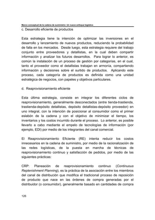Marco conceptual de la cadena de suministro: Un nuevo enfoque logístico
126
c. Desarrollo eficiente de productos
Esta estrategia tiene la intención de optimizar las inversiones en el
desarrollo y lanzamiento de nuevos productos, reduciendo la probabilidad
de falla en los mercados. Desde luego, esta estrategia requiere del trabajo
conjunto entre proveedores y detallistas, en la cual deben compartir
información y analizar los futuros desarrollos. Para lograr lo anterior, es
común la instalación de un proceso de gestión por categorías, en el cual,
tanto el proveedor como el detallistas trabajan en armonía, compartiendo
información y decisiones sobre el surtido de productos. Aplicando este
proceso, cada categoría de productos es definida como una unidad
estratégica de negocios, con papeles y objetivos particulares.
d. Reaprovisionamiento eficiente
Esta última estrategia, consiste en integrar los diferentes ciclos de
reaprovisionamiento, generalmente desconectados (entre tienda-trastienda,
trastienda-depósito detallistas, depósito detallistas-depósito proveedor) en
uno integral, con la intención de posicionar al consumidor como el primer
eslabón de la cadena y con el objetivo de minimizar el tiempo, los
inventarios y los costos incurrido durante el proceso. Lo anterior, es posible
llevarlo a cabo mediante el empelo de tecnologías de información (por
ejemplo, EDI) por medio de los integrantes del canal comercial.
El Reaprovisionamiento Eficiente (RE) intenta reducir los costos
innecesarios en la cadena de suministro, por medio de la racionalización de
las redes logísticas, de la puesta en marcha de técnicas de
reaprovisionamiento continuo y satisfacción de pedidos, por medio de las
siguientes prácticas:
CRP: Planeación de reaprovisionamiento continuo (Continuous
Replenishment Planning), es la práctica de la asociación entre los miembros
del canal de distribución que modifica el tradicional proceso de reposición
de producto que nace en las órdenes de compra generadas por el
distribuidor (o consumidor), generalmente basado en cantidades de compra
 