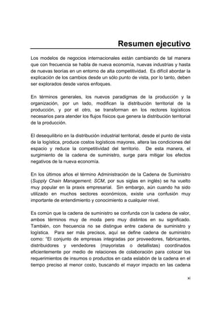 xi
Resumen ejecutivo
Los modelos de negocios internacionales están cambiando de tal manera
que con frecuencia se habla de nueva economía, nuevas industrias y hasta
de nuevas teorías en un entorno de alta competitividad. Es difícil abordar la
explicación de los cambios desde un sólo punto de vista, por lo tanto, deben
ser explorados desde varios enfoques.
En términos generales, los nuevos paradigmas de la producción y la
organización, por un lado, modifican la distribución territorial de la
producción, y por el otro, se transforman en los rectores logísticos
necesarios para atender los flujos físicos que genera la distribución territorial
de la producción.
El desequilibrio en la distribución industrial territorial, desde el punto de vista
de la logística, produce costos logísticos mayores, altera las condiciones del
espacio y reduce la competitividad del territorio. De esta manera, el
surgimiento de la cadena de suministro, surge para mitigar los efectos
negativos de la nueva economía.
En los últimos años el término Administración de la Cadena de Suministro
(Supply Chain Management; SCM, por sus siglas en inglés) se ha vuelto
muy popular en la praxis empresarial. Sin embargo, aún cuando ha sido
utilizado en muchos sectores económicos, existe una confusión muy
importante de entendimiento y conocimiento a cualquier nivel.
Es común que la cadena de suministro se confunda con la cadena de valor,
ambos términos muy de moda pero muy distintos en su significado.
También, con frecuencia no se distingue entre cadena de suministro y
logística. Para ser más precisos, aquí se define cadena de suministro
como: “El conjunto de empresas integradas por proveedores, fabricantes,
distribuidores y vendedores (mayoristas o detallistas) coordinados
eficientemente por medio de relaciones de colaboración para colocar los
requerimientos de insumos o productos en cada eslabón de la cadena en el
tiempo preciso al menor costo, buscando el mayor impacto en las cadena
 