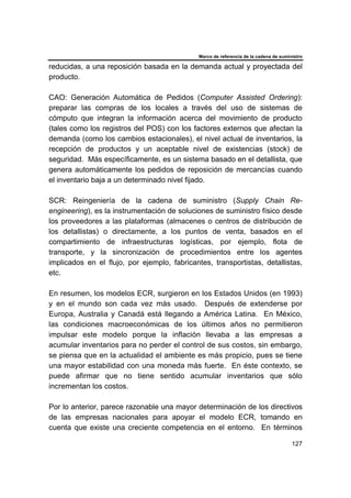 Marco de referencia de la cadena de suministro
127
reducidas, a una reposición basada en la demanda actual y proyectada del
producto.
CAO: Generación Automática de Pedidos (Computer Assisted Ordering):
preparar las compras de los locales a través del uso de sistemas de
cómputo que integran la información acerca del movimiento de producto
(tales como los registros del POS) con los factores externos que afectan la
demanda (como los cambios estacionales), el nivel actual de inventarios, la
recepción de productos y un aceptable nivel de existencias (stock) de
seguridad. Más específicamente, es un sistema basado en el detallista, que
genera automáticamente los pedidos de reposición de mercancías cuando
el inventario baja a un determinado nivel fijado.
SCR: Reingeniería de la cadena de suministro (Supply Chain Re-
engineering), es la instrumentación de soluciones de suministro físico desde
los proveedores a las plataformas (almacenes o centros de distribución de
los detallistas) o directamente, a los puntos de venta, basados en el
compartimiento de infraestructuras logísticas, por ejemplo, flota de
transporte, y la sincronización de procedimientos entre los agentes
implicados en el flujo, por ejemplo, fabricantes, transportistas, detallistas,
etc.
En resumen, los modelos ECR, surgieron en los Estados Unidos (en 1993)
y en el mundo son cada vez más usado. Después de extenderse por
Europa, Australia y Canadá está llegando a América Latina. En México,
las condiciones macroeconómicas de los últimos años no permitieron
impulsar este modelo porque la inflación llevaba a las empresas a
acumular inventarios para no perder el control de sus costos, sin embargo,
se piensa que en la actualidad el ambiente es más propicio, pues se tiene
una mayor estabilidad con una moneda más fuerte. En éste contexto, se
puede afirmar que no tiene sentido acumular inventarios que sólo
incrementan los costos.
Por lo anterior, parece razonable una mayor determinación de los directivos
de las empresas nacionales para apoyar el modelo ECR, tomando en
cuenta que existe una creciente competencia en el entorno. En términos
 