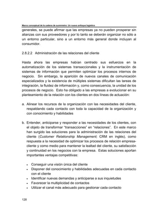 Marco conceptual de la cadena de suministro: Un nuevo enfoque logístico
128
generales, se puede afirmar que las empresas ya no pueden prosperar sin
alianzas con sus proveedores y por lo tanto se deberán organizar no sólo a
un entorno particular, sino a un entorno más general donde incluyan al
consumidor.
2.8.2.2 Administración de las relaciones del cliente
Hasta ahora las empresas habían centrado sus esfuerzos en la
automatización de los sistemas transaccionales y la instrumentación de
sistemas de información que permiten optimizar los procesos internos de
negocio. Sin embargo, la aparición de nuevos canales de comunicación
especializados y la existencia de múltiples sistemas dificultan las tareas de
integración, la fluidez de información y, como consecuencia, la unidad de los
procesos de negocio. Esto ha obligado a las empresas a evolucionar en su
planteamiento de la relación con los clientes en dos líneas de actuación:
a. Alinear los recursos de la organización con las necesidades del cliente,
respaldando cada contacto con toda la capacidad de la organización y
con conocimiento y habilidades
b. Entender, anticiparse y responder a las necesidades de los clientes, con
el objeto de transformar “transacciones” en “relaciones”. En este marco
han surgido las soluciones para la administración de las relaciones del
cliente (Customer Relationship Management; CRM en inglés), como
respuesta a la necesidad de optimizar los procesos de relación empresa-
cliente y como medio para mantener la lealtad del cliente, su satisfacción
y continuidad en los negocios con la empresa. Estas soluciones aportan
importantes ventajas competitivas:
• Conseguir una visión única del cliente
• Disponer del conocimiento y habilidades adecuadas en cada contacto
con el cliente
• Identificar nuevas demandas y anticiparse a sus inquietudes
• Favorecer la multiplicidad de contactos
• Utilizar el canal más adecuado para gestionar cada contacto
 