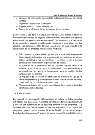 Marco de referencia de la cadena de suministro
129
• Mantener la información consolidada independientemente del canal
utilizado
• Mejorar de la calidad de la atención
• Soportar el ciclo completo de relación
• Control de la eficiencia de las acciones y de los canales
Es necesario el uso de la tecnología, sin embargo, CRM implica también un
cambio en la estrategia de negocio. El conocimiento exhaustivo que aportan
estas soluciones, permite ofrecer una atención personalizada que mejora de
forma sensible el servicio, estableciendo relaciones a largo plazo con los
clientes. Las soluciones CRM también contribuyen en gran medida a la
optimización de los procesos empresariales mediante:
• El incremento de la efectividad, ya sea por el ahorro de tiempo en el
desarrollo de actividades, por la gestión de oportunidades de cross-
selling, up-selling y nuevos productos y servicios o por la gestión
centralizada e inmediata de la generación de ofertas
• El aumento de la motivación de los usuarios debido tanto a la
automatización de los procesos administrativos como a la confianza y
seguridad que les aporta la herramienta para la gestión de los
contactos con los clientes
• La reducción de los costes de formación al minimizar el uso de la
formación presencial y el riesgo que acarrea la rotación del personal,
preservando el conocimiento de la empresa.
• El retorno de la inversión a corto plazo al permitir el incremento de los
beneficios en el corto plazo
2.8.3 Tercerización
En general, la tercerización (Outsourcing) se refiere a todas aquellas
actividades que pueden ser realizadas por medio de terceras partes (3PL’s)
y que no son sustantivas en la actividad principal de las empresas. La
tercerización nace de la necesidad de dar respuesta a las siguientes
preguntas: ¿cómo poder mejorar la rentabilidad?, ¿cómo tener mayor
flexibilidad en los procesos?, ¿cómo se puede mejorar la rentabilidad sobre
 