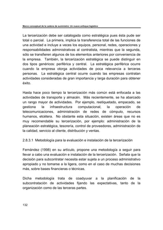 Marco conceptual de la cadena de suministro: Un nuevo enfoque logístico
132
La tercerización debe ser catalogada como estratégica pues ésta pude ser
total o parcial. La primera, implica la transferencia total de las funciones de
una actividad e incluye a veces los equipos, personal, redes, operaciones y
responsabilidades administrativas al contratista, mientras que la segunda,
sólo se transfieren algunos de los elementos anteriores por conveniencia de
la empresa. También, la tercerización estratégica se puede distinguir en
dos tipos genéricos: periférica y central. La estratégica periférica ocurre
cuando la empresa otorga actividades de poca relevancia a terceras
personas. La estratégica central ocurre cuando las empresas contratan
actividades consideradas de gran importancia y larga duración para obtener
éxito.
Hasta hace poco tiempo la tercerización más común está enfocada a las
actividades de transporte y almacén. Más recientemente, se ha abarcado
un rango mayor de actividades. Por ejemplo, reetiquetado, empacado, se
gestiona la infraestructura computacional, la operación de
telecomunicaciones, administración de redes de cómputo, recursos
humanos, etcétera. No obstante esta situación, existen áreas que no es
muy recomendable su tercerización, por ejemplo: administración de la
planeación estratégica, tesorería, control de proveedores, administración de
la calidad, servicio al cliente, distribución y ventas.
2.8.3.1 Metodología para la evaluación e instalación de la tercerización
Fernández (1998) en su artículo, propone una metodología a seguir para
llevar a cabo una evaluación e instalación de la tercerización. Señala que la
decisión para subcontratar necesita estar sujeta a un proceso administrativo
apropiado y no tomarse a la ligera, como en el caso de muchas decisiones
más, sobre bases financieras o técnicas.
Dicha metodología trata de coadyuvar a la planificación de la
subcontratación de actividades fijando las expectativas, tanto de la
organización como de las terceras partes.
 