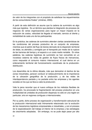 Resumen ejecutivo
xii
de valor de los integrantes con el propósito de satisfacer los requerimientos
de los consumidores finales” (Jiménez, 2000).
A partir de esta definición se asume que la cadena de suministro es algo
más que logística. Es un término que plantea la integración de procesos de
negocios de varias organizaciones para lograr un mayor impacto en la
reducción de costos, velocidad de llegada al mercado, servicio al cliente y
rentabilidad de cada uno de los participantes.
En la práctica, las cadenas de suministro atienden ciertas características de
las condiciones del proceso productivo de un conjunto de empresas,
mientras que el patrón del flujo de bienes derivado de la dispersión territorial
de éstas, es atendido y corregido por el transporte por medio de la ruptura
de las barreras del tiempo y el espacio a un costo medio rentable. En otras
palabras, las cadenas logísticas de suministro se han convertido en un
novedoso sistema de redes de gestión de flujos físicos de mercancías,
como respuesta al consumo masivo internacional, el cual deriva en un
ordenamiento territorial del funcionamiento coordinado de la producción-
distribución.
Los desarrollos de la última década, más que demostrar el declive de las
zonas industriales, parecen conducir al redescubrimiento de la importancia
de la ubicación geográfica de la producción, y de las redes de
interdependencia pactada y no pactada entre las empresas y los agentes
sociales en los que se lleva a cabo la producción.
Vale la pena recordar que el nuevo enfoque de los métodos flexibles de
producción, ha provocado la fragmentación del proceso productivo en una
multiplicidad de unidades de producción dispersas no sólo en una región en
particular, sino en regiones contiguas o internacionales.
Por su parte, dicho proceso de organización y transformación estructural de
la producción internacional está íntimamente relacionado con la evolución
de los mecanismos logísticos empresariales e industriales, y con el proceso
de la especialización del trabajo al interior de la empresa y las estrategias
de crecimiento adoptadas. Sin embargo, no se pude dejar pasar por alto
 