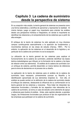 137
Capítulo 3 La cadena de suministro
desde la perspectiva de sistema
En su acepción más amplia, la teoría general de sistemas se presenta como
una forma sistemática y científica de aproximar y representar la realidad. Al
mismo tiempo, juega un papel muy importante para orientar los análisis
desde una perspectiva holística e integradora, en donde lo importante es
identificar las relaciones y el comportamiento de los sistemas que a partir de
ella emergen.
El enfoque de la teoría de sistemas ha sido aplicado en muy diversos
campos contribuyendo esencialmente a la aparición de fundamentos y
movimientos teóricos en las áreas de estudio (Harvey, 1997). Por lo
anterior, la aplicación de los sistemas en el desarrollo de la logística y en
particular de la cadena de suministro no es la excepción.
La utilización de la teoría general de los sistemas para explicar el
funcionamiento de la cadena de suministro, pretende identificar las bases
teórico-metodológicas que influyen en la formación de la cadena y los tipos
de relación entre sus elementos. El análisis de la cadena de suministro con
un enfoque de sistema, permite desarrollar un marco teórico de referencia
para la toma de decisiones en el proceso de su diseño.
La aplicación de la teoría de sistemas para el análisis de la cadena de
suministro hace necesario, primeramente conocer su filosofía y la
identificación aproximada de sus elementos (Capítulo 2). Con ello, el
análisis se puede centrar en la definición de la cadena de suministro desde
el enfoque de sistemas, destacando la influencia de su conformación en la
teoría general de los sistemas y viceversa. Para tratar de interpretar las
relaciones funcionales y formales de los aspectos más relevantes de la
cadena de suministro, se toma un caso de estudio como elemento de apoyo
y referencia para ilustrar el análisis. Antes, este capítulo atiende, a grandes
rasgos, las limitaciones funcionales que produce el tipo de organización de
las empresas que participan en la cadena de suministro.
 