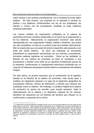 Marco conceptual de la cadena de suministro: Un nuevo enfoque logístico
140
mejor manera a los cambios prevalecientes, con la finalidad de evitar algún
colapso. De esta manera, una empresa se ve abocada a cambiar su
política o sus objetivos, combinándolos con los de sus empleados, los
clientes e incluso con los proveedores, ampliado su base sistémica
(empresa extendida).
Los nuevos modelos de organización (reflejados en la cadena de
suministro) provocan cambios sustanciales en la teoría de la organización y
de los sistemas. Básicamente, la organización funcional1
está siendo
reemplazada por una organización integral, flexible y dinámica, que busca
ser más competitiva, no sólo en un entorno local sino también internacional.
Ello ha ocasionado que una parte del entorno específico esté pasando a ser
parte del mismo sistema. Es decir, las empresas se encuentran
extendiendo su organización asociándose con sus clientes y proveedores,
formando cadenas logísticas de suministro. Como ya fue señalado, la
filosofía de una cadena de suministro se basa en considerar a sus
proveedores y clientes como parte de su esquema fundamental (socios de
la empresa), construyendo un acoplamiento estructural constituido por un
conjunto de sistemas (empresas) transformados en subsistemas del sistema
integral.
Por esto último, es preciso reconocer que la combinación de la logística,
basada en la filosofía de la cadena de suministro, está dando paso a
modelos de integración espacial a lo largo de la dispersión geográfica de
proveedores, fábricas, centros de distribución y clientes que merecen ser
analizados como un sistema. Sin embargo, un análisis integral de la cadena
de suministro no parece tan sencillo, pues resulta necesario, dada la
sistematización de la cadena y la dispersión espacial de los actores,
identificar las relaciones con los factores del territorio que influyen en la
conformación y operación de la misma.
1
La organización funcional tradicional, establece como uno de sus principios básicos que "para cada función
debe existir un solo jefe". Este principio esta fundamentado en la necesidad de que cada subordinado no
reciba órdenes sobre una misma materia de dos personas distintas. Según este principio, esto es esencial
para el orden y la eficiencia que exige la organización: "nadie puede servir a dos patrones". De esta manera,
la organización funcional tradicional derivada de la especialización, establece que para obtener mayor
eficiencia es necesaria la división por funciones; la unidad de mando, para lograr también esa mayor
eficiencia, establece su coordinación a través de un sólo jefe, que fije el objetivo común, y dirija a todos a
lograrlo.
 