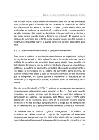 Capítulo 3 La cadena de suministro desde la perspectiva de sistema
141
Por lo antes dicho, precisamente se considera que una de las dificultades
más profundas para el estudio de las cadenas de suministro es definir
apropiadamente su alcance, es decir, conocer ¿hasta dónde debe ser
analizadas las cadenas de suministro? considerando la combinación de la
variable territorio y las relaciones logísticas entre proveedores y clientes, y
así poder definir ¿dónde inicia y termina su entorno? El análisis de la
cadena de suministro por lo tanto, exige analizar cuáles son los factores o
magnitudes relevantes (clave) y cuáles tienen un carácter secundario para
ésta.
3.2 La cadena de suministro desde la perspectiva de sistema
Para tratar la cadena de suministro como sistema, es importante distinguir
los siguientes aspectos: (i) la aplicación de la teoría de sistemas, para el
análisis de la cadena de suministro tiene, como objeto hacer posible una
delimitación del sistema con su entorno; (ii) desde el punto de vista teórico-
sistémico, la cadena de suministro es factible observarla funcionalmente; y
(iii) desde la perspectiva de la cadena de suministro como sistema, se
pueden construir las bases y tipos de relaciones formales de los eslabones
que la componen, los cuales ayudan a determinar la estructura de las
relaciones y la organización (orden) existente entre los elementos de la
misma.
Atendiendo a Bertalanffy (1976), “…sistema es un conjunto de elementos
recíprocamente relacionados para alcanzar un fin…”. Bajo este sencillo
enunciado, se puede apreciar que la cadena de suministro adquiere la
connotación de sistema. No obstante, para Milton Harvey (1997), dicha
descripción no es suficiente, pues para él, la definición separa algunos
elementos y no los distingue apropiadamente y exige que la configuración
de un sistema parta de la selección de los elementos clave y sus relaciones.
De acuerdo con el Council Logistics Management “...la cadena de
suministro se define como el conjunto de empresas eficientemente
integradas por los proveedores, los fabricantes, distribuidores y vendedores
mayoristas o detallistas coordinados para ubicar uno o más productos en las
 
