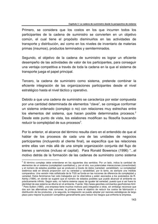 Capítulo 3 La cadena de suministro desde la perspectiva de sistema
143
Primero, se considera que los costos en los que incurren todos los
participantes de la cadena de suministro se convierten en un objetivo
común, el cual tiene el propósito disminuirlos en las actividades de
transporte y distribución, así como en los niveles de inventario de materias
primas (insumos), productos terminados y semiterminados.
Segundo, el objetivo de la cadena de suministro es lograr un eficiente
desempeño de las actividades de valor de los participantes, para conseguir
una ventaja competitiva a través de toda la cadena en la que el sistema de
transporte juega el papel principal.
Tercero, la cadena de suministro como sistema, pretende combinar la
eficiente integración de las organizaciones participantes desde el nivel
estratégico hasta el nivel táctico y operativo.
Debido a que una cadena de suministro se caracteriza por estar compuesta
por una cantidad determinada de elementos “clave”, se consigue conformar
un sistema ordenado (complejo o no) con relaciones muy estrechas entre
los elementos del sistema, que hacen posible determinados procesos.2
Desde este punto de vista, los eslabones modifican su filosofía buscando
reducir la complejidad de sus procesos3
.
Por lo anterior, el alcance del término resulta claro en el entendido de que al
hablar de los procesos de cada una de las unidades de negocios
participantes (incluyendo al cliente final), se especifica que las relaciones
entre ellas van más allá de una simple organización conjunta del flujo de
bienes y servicios (incluso el capital). Para Ronald Bowersox (1996) “...el
motivo detrás de la formación de las cadenas de suministro como sistema
2
El término complejo debe entenderse en los siguientes dos sentidos: Por un lado, indica la cantidad de
elementos de un sistema (complejidad cuantitativa) y, por el otro, sus potenciales interacciones (conectividad)
y el número de estados posibles que se producen a través de éstos (variedad, variabilidad). La complejidad
sistémica está en directa proporción con su variedad y variabilidad, por lo tanto, es siempre una medida
comparativa. Una versión más sofisticada de la TGS se funda en las nociones de diferencia de complejidad y
variedad. Estos fenómenos han sido trabajados por la cibernética y están asociados a los postulados de R.
Ashby (1984), en donde se sugiere que el número de estados posibles que puede alcanzar el ambiente es
prácticamente infinito. Según esto, no habría sistema capaz de igualar tal variedad, puesto que si así fuera la
identidad de ese sistema se diluiría en el ambiente. Fuente: http://www.geocities.com/sanloz.geo/holones.html
3
Para Sutton (1980), una empresa tiene muchos motivos para integrarse a otras, sin embargo reconoce que
dos son las alternativas más comunes: la primera, tiene el objetivo de reducir los costos de fabricación o
distribución de los productos, y la segunda, la integración se puede adoptar por razones estratégicas de largo
plazo para mejorar la posición competitiva generalmente para reducir los riesgos que enfrenta la empresa.
 