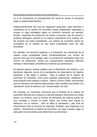 Marco conceptual de la cadena de suministro: Un nuevo enfoque logístico
144
es el de incrementar la competitividad del canal en donde el transporte
juega un papel preponderante...”.
Independientemente del nivel de integración alcanzado, cada elemento o
subsistema de la cadena de suministro posee propiedades especiales y
ocupan un lugar estratégico según su condición mercantil, por ejemplo:
tamaño, capacidad de producción de bienes o servicios, tipo de insumo o
producto entregado, posición en la cadena, importancia en la cadena, etc.
De acuerdo con estas propiedades, una cadena de suministro podrá ser
competitiva en la medida de que dicha propiedades sean las más
favorables.
Por ejemplo, los servicios logísticos y el transporte, son elementos de la
cadena cuyas propiedades tienen fundamentalmente una función de
servicio más que el de agregar valor a la producción orientados hacia una
función de distribución, donde sus características operativas definirán
ventajas o desventajas competitivas al sistema que pertenezcan.
En general algunos autores señalan que la delimitación del sistema y sus
elementos depende mucho de la perspectiva de observación del objetivo
específico y del objeto a analizar. Para el análisis de la cadena de
suministro es necesario, como para cualquier organización, establecer la
línea divisoria entre sistema y entorno. March y Simon (1958), recomiendan
que los miembros del sistema seleccionados sean aquellos que prestan una
“aportación” tácita al sistema y son “compensados” por ello.
Sin embargo, es importante mencionar que la filosofía de la cadena de
suministro definida como sistema no permite distinguir fácilmente sus límites
frente a su entorno, pues el número de elementos del sistema puede ser
muy complejo e incluso no poder utilizar sus límites para regular la
diferencia con su entorno. Esto se debe al persistente y alto nivel de
interacciones entre el conjunto de empresas “factibles” para integrarse a la
cadena. Dimensionar la cadena de suministro, sin lugar a dudas, exige un
adecuado nivel de análisis para determinar sus elementos.
 