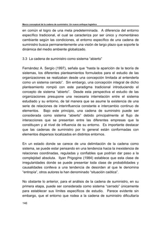 Marco conceptual de la cadena de suministro: Un nuevo enfoque logístico
146
en común el logro de una meta predeterminada. A diferencia del entorno
específico tradicional, el cual se caracteriza por ser único y momentáneo
cambiante según las condiciones, el entorno específico de una cadena de
suministro busca permanentemente una visión de largo plazo que soporte la
dinámica del medio ambiente globalizado.
3.3 La cadena de suministro como sistema “abierto”
Fernández A. Sergio (1997), señala que “hasta la aparición de la teoría de
sistemas, los diferentes planteamientos formulados para el estudio de las
organizaciones se realizaban desde una concepción limitada al entenderla
como un sistema cerrado”. Sin embargo, una concepción integral de dicho
planteamiento rompió con este paradigma tradicional introduciendo el
concepto de sistema “abierto”. Desde esta perspectiva el estudio de las
organizaciones presupone una necesaria interrelación entre el sistema
estudiado y su entorno, de tal manera que se asume la existencia de una
serie de relaciones de interinfluencia constante e intercambio continuo de
elementos. Bajo este principio, una cadena de suministro puede ser
considerada como sistema “abierto” debido principalmente al flujo de
interacciones que se presentan entre las diferentes empresas que la
constituyen y al nivel de influencia de su entorno. Es importante destacar
que las cadenas de suministro por lo general están conformadas con
elementos dispersos localizados en distintos entornos.
En un estado donde se carece de una delimitación de la cadena como
sistema, se puede estar pensando en una tendencia hacia la inexistencia de
relaciones coordinadas, reguladas y confiables que podrían dar paso a la
complejidad absoluta. Ilyan Prigogine (1984) establece que esta clase de
irregularidades donde se puede presentar toda clase de probabilidades y
causalidades conlleva a una tendencia de desorden al que le denomina
“entropía”, otros autores la han denominado “situación caótica”.
No obstante lo anterior, para el análisis de la cadena de suministro, en su
primera etapa, puede ser considerada como sistema “cerrado” únicamente
para establecer sus límites específicos de estudio. Parece evidente sin
embargo, que el entorno que rodea a la cadena de suministro dificultaría
 