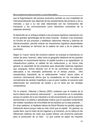 Marco conceptual de la cadena de suministro: un nuevo enfoque logístico
xiii
que la fragmentación del proceso productivo también es una modalidad de
internacionalización que depende de las características del producto y de su
mercado, y que a su vez está relacionada con las revoluciones del
transporte y las comunicaciones como elementos correctores de la
extensión territorial.
El desarrollo de un enfoque dirigido a los procesos logísticos representa uno
de los grandes aprendizajes de los años noventa. Analizar a las empresas
en función de sus procesos y establecer relaciones internas y externas de
cliente-proveedor, permite evaluar los mecanismos logísticos desarrollados
por las empresas en términos de la cadena de valor y de la cadena de
suministro.
Según la “nueva” teoría del comercio exterior se subraya la importancia no
menor de otros “acervos”, tales como la geografía (distancia de los grandes
mercados), el conocimiento técnico, el capital humano y su capacitación, la
infraestructura pública, la calidad de las instituciones y, en forma más
general, la capacidad de las empresas para desarrollar sistemas logísticos
que conjuguen dichos factores con el fin de suministrar los productos
adecuados a los mercados pertinentes en el tiempo preciso. Otra
característica importante de la relativamente “nueva” teoría sobre el
comercio internacional afirma que la competencia en los mercados es
normalmente de carácter imperfecto y que en gran medida, el comercio está
determinado por economías de escala y ya no tanto por las ventajas
comparativas.
Por lo anterior, Villarreal y Ramos (2001) sostienen que el modelo de la
teoría clásica del comercio internacional “….es anacrónico en la actualidad
porque el cambio de la era industrial a la del conocimiento y de la economía
semicerrada a la abierta y globalizada implica que el supuesto fundamental
del modelo neoclásico de inmovilidad de los factores ya no esta presente...”.
En otras palabras, la hipótesis básica de David Ricardo ha perdido vigencia
totalmente ahora porque nada es más móvil que el capital. En general, se
puede decir, que el motor de los negocios y el comercio, ya no radica en las
diferencias relativas de costo que pueda ofrecer una economía particular
para la producción de un bien. Lo que cuenta es lograr las mayores
 