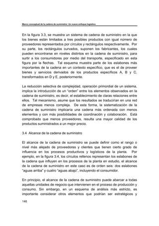 Marco conceptual de la cadena de suministro: Un nuevo enfoque logístico
148
En la figura 3.3, se muestra un sistema de cadena de suministro en la que
los bienes están limitados a tres posibles productos con igual número de
proveedores representados por círculos y rectángulos respectivamente. Por
su parte, los rectángulos curvados, suponen los fabricantes, los cuales
pueden encontrarse en niveles distintos en la cadena de suministro, para
surtir a los consumidores por medio del transporte, especificado en esta
figura por la flechas. Tal esquema muestra parte de los eslabones más
importantes de la cadena en un contexto específico, que es el de proveer
bienes y servicios derivados de los productos específicos A, B y C,
transformados en D y E, posteriormente.
La reducción selectiva de complejidad, operación primordial de un sistema,
implica la introducción de un “orden” entre los elementos observados en la
cadena de suministro, es decir, el establecimiento de claras relaciones entre
ellos. Tal mecanismo, asume que los resultados se traducirían en una red
de empresas menos compleja. De esta forma, la sistematización de la
cadena de suministro implicaría una cadena más ordenada con menos
elementos y con más posibilidades de coordinación y colaboración. Está
comprobado que menos proveedores, resulta una mayor calidad de los
productos suministrados a un mejor precio.
3.4 Alcance de la cadena de suministro
El alcance de la cadena de suministro se puede definir como el rango o
nivel más alejado de proveedores y clientes que tienen cierto grado de
influencia en los procesos productivos y logísticos de la planta. Por
ejemplo, en la figura 3.4, los círculos rellenos representan los eslabones de
la cadena que influyen en los procesos de la planta en estudio, el alcance
de la cadena de suministro en este caso es de orden seis: dos eslabones
“aguas arriba” y cuatro “aguas abajo”, incluyendo el consumidor.
En principio, el alcance de la cadena de suministro puede abarcar a todas
aquellas unidades de negocio que intervienen en el proceso de producción y
consumo. Sin embargo, en un esquema de análisis más estricto, es
importante considerar otros elementos que podrían ser estratégicos y
 