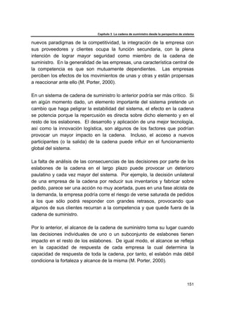 Capítulo 3 La cadena de suministro desde la perspectiva de sistema
151
nuevos paradigmas de la competitividad, la integración de la empresa con
sus proveedores y clientes ocupa la función secundaria, con la plena
intención de lograr mayor seguridad como miembro de la cadena de
suministro. En la generalidad de las empresas, una característica central de
la competencia es que son mutuamente dependientes. Las empresas
perciben los efectos de los movimientos de unas y otras y están propensas
a reaccionar ante ello (M. Porter, 2000).
En un sistema de cadena de suministro lo anterior podría ser más crítico. Si
en algún momento dado, un elemento importante del sistema pretende un
cambio que haga peligrar la estabilidad del sistema, el efecto en la cadena
se potencia porque la repercusión es directa sobre dicho elemento y en el
resto de los eslabones. El desarrollo y aplicación de una mejor tecnología,
así como la innovación logística, son algunos de los factores que podrían
provocar un mayor impacto en la cadena. Incluso, el acceso a nuevos
participantes (o la salida) de la cadena puede influir en el funcionamiento
global del sistema.
La falta de análisis de las consecuencias de las decisiones por parte de los
eslabones de la cadena en el largo plazo puede provocar un deterioro
paulatino y cada vez mayor del sistema. Por ejemplo, la decisión unilateral
de una empresa de la cadena por reducir sus inventarios y fabricar sobre
pedido, parece ser una acción no muy acertada, pues en una fase alcista de
la demanda, la empresa podría corre el riesgo de verse saturada de pedidos
a los que sólo podrá responder con grandes retrasos, provocando que
algunos de sus clientes recurran a la competencia y que quede fuera de la
cadena de suministro.
Por lo anterior, el alcance de la cadena de suministro toma su lugar cuando
las decisiones individuales de uno o un subconjunto de eslabones tienen
impacto en el resto de los eslabones. De igual modo, el alcance se refleja
en la capacidad de respuesta de cada empresa la cual determina la
capacidad de respuesta de toda la cadena, por tanto, el eslabón más débil
condiciona la fortaleza y alcance de la misma (M. Porter, 2000).
 