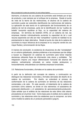 Marco conceptual de la cadena de suministro: Un nuevo enfoque logístico
152
Asimismo, el alcance de una cadena de suministro está limitado por el tipo
de producto y casi siempre por el enfoque de la empresa. Desde el punto
de vista de la teoría de las restricciones, el alcance de la cadena de
suministro puede ser extendido identificando las restricciones del sistema.
La aplicación de esta teoría en la optimización del funcionamiento de un
sistema de red de empresas, parte de la identificación de los “cuellos de
botella” buscando equilibrar el flujo, no la capacidad del sistema de
empresas. En términos de Goldratt (1979), en un sistema de red, las
empresas intentan individualmente aumentar la capacidad de tal o cual
recurso esperando con ello ser más “competitivo” cuando en realidad no es
precisamente la mejor alternativa. Desde el punto de vista de la cadena de
suministro la mayor eficiencia de la empresa en su conjunto vendrá de una
mayor fluidez y sincronización de los flujos.
A manera de conclusión, la existencia de situaciones de alta “complejidad”
en un entorno globalizado, plantea problemas a las empresas que las obliga
a buscar su integración en cadenas de suministro para tomar mejores
decisiones utilizando flujos de información más claros y confiables. Tal
integración impone una mayor diferenciación funcional del alcance del
sistema; verticalmente: articulado en varios niveles jerárquicos; y
horizontalmente: articulándose con distintas empresas funcionales.
3.5 Relaciones funcionales y formales en la cadena de suministro
A partir de la definición del concepto de sistema, a continuación se
distinguen las relaciones funcionales y formales derivadas del diseño de la
cadena de suministro. Por diseño, se entenderá al proceso de
conformación de la cadena de suministro en términos de las relaciones
comerciales y de valor. En esta sección, el tratamiento de la cadena de
suministro como sistema, se divide en dos elementos: el subsistema de
producción-distribución y el subsistema de aprovisionamiento-producción.
Cabe señalar que el análisis de las relaciones de este último sólo abarca
proveedores en el primer nivel. Como base para el análisis de la cadena de
suministro y las relaciones entre los eslabones que la componen, se toma
como modelo la cadena de un producto perecedero (yogurt).
 