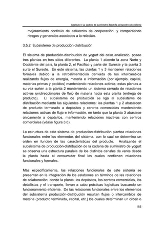 Capítulo 3 La cadena de suministro desde la perspectiva de sistema
155
mejoramiento continúo de esfuerzos de cooperación, y compartiendo
riesgos y ganancias asociados a la relación.
3.5.2 Subsistema de producción-distribución
El sistema de producción-distribución de yogurt del caso analizado, posee
tres plantas en tres sitios diferentes. La planta 1 atiende la zona Norte y
Occidente del país, la planta 2, el Pacífico y parte del Sureste y la planta 3
surte el Sureste. En este sistema, las plantas 1 y 3 mantienen relaciones
formales debido a la retroalimentación derivada de los intercambios
realizando flujos de energía, materia e información (por ejemplo, capital,
materias primas y pedidos) manteniendo relaciones activas; estas plantas a
su vez surten a la planta 2 manteniendo un sistema cerrado de relaciones
activas unidireccionales de flujo de materia hacia esta planta (entrega de
producto). El subsistema de producción se liga al subsistema de
distribución mediante las siguientes relaciones: las plantas 1 y 2 abastecen
de producto terminado a depósitos y centros comerciales manteniendo
relaciones activas de flujo e información, en tanto que la planta 3 abastece
únicamente a depósitos, manteniendo relaciones inactivas con centros
comerciales (véase figura 3.6).
La estructura de este sistema de producción-distribución plantea relaciones
funcionales entre los elementos del sistema, con lo cual se determina un
orden en función de las características del producto. Analizando el
subsistema de producción-distribución de la cadena de suministro de yogurt
se observa una estructura paralela de los distintos canales de venta desde
la planta hasta el consumidor final los cuales contienen relaciones
funcionales y formales.
Más específicamente, las relaciones funcionales de este sistema se
presentan en la integración de los eslabones en términos de las relaciones
de colaboración, donde la planta, los depósitos, los centros comerciales, los
detallistas y el transporte, llevan a cabo prácticas logísticas buscando un
funcionamiento eficiente. De las relaciones funcionales entre los elementos
del subsistema producción-distribución resultan flujos o intercambios de
materia (producto terminado, capital, etc.) los cuales determinan un orden o
 
