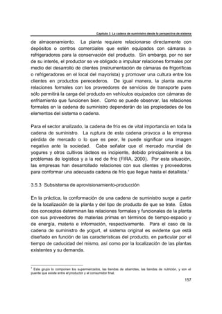 Capítulo 3 La cadena de suministro desde la perspectiva de sistema
157
de almacenamiento. La planta requiere relacionarse directamente con
depósitos o centros comerciales que estén equipados con cámaras o
refrigeradores para la conservación del producto. Sin embargo, por no ser
de su interés, el productor se ve obligado a impulsar relaciones formales por
medio del desarrollo de clientes (instrumentación de cámaras de frigoríficas
o refrigeradores en el local del mayorista) y promover una cultura entre los
clientes en productos perecederos. De igual manera, la planta asume
relaciones formales con los proveedores de servicios de transporte pues
sólo permitirá la carga del producto en vehículos equipados con cámaras de
enfriamiento que funcionen bien. Como se puede observar, las relaciones
formales en la cadena de suministro dependerán de las propiedades de los
elementos del sistema o cadena.
Para el sector analizado, la cadena de frío es de vital importancia en toda la
cadena de suministro. La ruptura de esta cadena provoca a la empresa
pérdida de mercado o lo que es peor, le puede significar una imagen
negativa ante la sociedad. Cabe señalar que el mercado mundial de
yogures y otros cultivos lácteos es incipiente, debido principalmente a los
problemas de logística y a la red de frío (FIRA, 2000). Por esta situación,
las empresas han desarrollado relaciones con sus clientes y proveedores
para conformar una adecuada cadena de frío que llegue hasta el detallista.7
3.5.3 Subsistema de aprovisionamiento-producción
En la práctica, la conformación de una cadena de suministro surge a partir
de la localización de la planta y del tipo de producto de que se trate. Estos
dos conceptos determinan las relaciones formales y funcionales de la planta
con sus proveedores de materias primas en términos de tiempo-espacio y
de energía, materia e información, respectivamente. Para el caso de la
cadena de suministro de yogurt, el sistema original es evidente que está
diseñado en función de las características del producto, en particular por el
tiempo de caducidad del mismo, así como por la localización de las plantas
existentes y su demanda.
7
Este grupo lo componen los supermercados, las tiendas de abarrotes, las tiendas de nutrición, y son el
puente que existe entre el productor y el consumidor final.
 