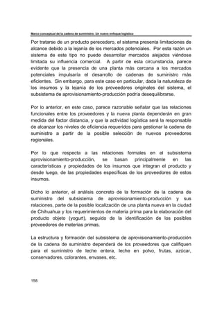 Marco conceptual de la cadena de suministro: Un nuevo enfoque logístico
158
Por tratarse de un producto perecedero, el sistema presenta limitaciones de
alcance debido a la lejanía de los mercados potenciales. Por esta razón un
sistema de este tipo no puede desarrollar mercados alejados viéndose
limitada su influencia comercial. A partir de esta circunstancia, parece
evidente que la presencia de una planta más cercana a los mercados
potenciales impulsaría el desarrollo de cadenas de suministro más
eficientes. Sin embargo, para este caso en particular, dada la naturaleza de
los insumos y la lejanía de los proveedores originales del sistema, el
subsistema de aprovisionamiento-producción podría desequilibrarse.
Por lo anterior, en este caso, parece razonable señalar que las relaciones
funcionales entre los proveedores y la nueva planta dependerán en gran
medida del factor distancia, y que la actividad logística será la responsable
de alcanzar los niveles de eficiencia requeridos para gestionar la cadena de
suministro a partir de la posible selección de nuevos proveedores
regionales.
Por lo que respecta a las relaciones formales en el subsistema
aprovisionamiento-producción, se basan principalmente en las
características y propiedades de los insumos que integran el producto y
desde luego, de las propiedades específicas de los proveedores de estos
insumos.
Dicho lo anterior, el análisis concreto de la formación de la cadena de
suministro del subsistema de aprovisionamiento-producción y sus
relaciones, parte de la posible localización de una planta nueva en la ciudad
de Chihuahua y los requerimientos de materia prima para la elaboración del
producto objeto (yogurt), seguido de la identificación de los posibles
proveedores de materias primas.
La estructura y formación del subsistema de aprovisionamiento-producción
de la cadena de suministro dependerá de los proveedores que califiquen
para el suministro de leche entera, leche en polvo, frutas, azúcar,
conservadores, colorantes, envases, etc.
 