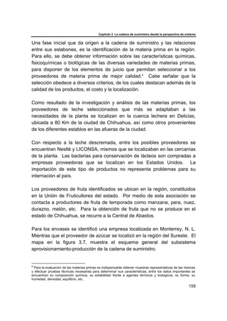 Capítulo 3 La cadena de suministro desde la perspectiva de sistema
159
Una fase inicial que da origen a la cadena de suministro y las relaciones
entre sus eslabones, es la identificación de la materia prima en la región.
Para ello, se debe obtener información sobre las características químicas,
fisicoquímicas o biológicas de las diversas variedades de materias primas,
para disponer de los elementos de juicio que permitan seleccionar a los
proveedores de materia prima de mejor calidad.8
Cabe señalar que la
selección obedece a diversos criterios, de los cuales destacan además de la
calidad de los productos, el costo y la localización.
Como resultado de la investigación y análisis de las materias primas, los
proveedores de leche seleccionados que más se adaptaban a las
necesidades de la planta se localizan en la cuenca lechera en Delicias,
ubicada a 80 Km de la ciudad de Chihuahua, así como otros provenientes
de los diferentes establos en las afueras de la ciudad.
Con respecto a la leche descremada, entre los posibles proveedores se
encuentran Nestlé y LICONSA, mismos que se localizaban en las cercanías
de la planta. Las bacterias para conservación de lácteos son compradas a
empresas proveedoras que se localizan en los Estados Unidos. La
importación de este tipo de productos no representa problemas para su
internación al país.
Los proveedores de fruta identificados se ubican en la región, constituidos
en la Unión de Fruticultores del estado. Por medio de esta asociación se
contacta a productores de fruta de temporada como manzana, pera, nuez,
durazno, melón, etc. Para la obtención de fruta que no se produce en el
estado de Chihuahua, se recurre a la Central de Abastos.
Para los envases se identificó una empresa localizada en Monterrey, N. L.
Mientras que el proveedor de azúcar se localizó en la región del Sureste. El
mapa en la figura 3.7, muestra el esquema general del subsistema
aprovisionamiento-producción de la cadena de suministro.
8
Para la evaluación de las materias primas es indispensable obtener muestras representativas de las mismas
y efectuar pruebas técnicas necesarias para determinar sus características; entre los datos importantes se
encuentran su composición química, su estabilidad frente a agentes térmicos y biológicos, su forma, su
humedad, densidad, equilibrio, etc.
 