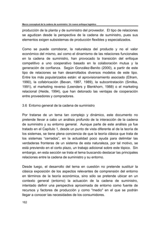 Marco conceptual de la cadena de suministro: Un nuevo enfoque logístico
162
producción de la planta y de suministro del proveedor. El tipo de relaciones
se agudizan desde la perspectiva de la cadena de suministro, pues sus
elementos exigen subsistemas de producción flexibles y especializados.
Como se puede corroborar, la naturaleza del producto y no el valor
económico del mismo, así como el dinamismo de las relaciones funcionales
en la cadena de suministro, han provocado la transición del enfoque
competitivo a uno cooperativo basado en la colaboración mutua y la
generación de confianza. Según González-Benito (2000), a partir de este
tipo de relaciones se han desarrollados diversos modelos de este tipo.
Entre los más popularizados están: el aprovisionamiento asociado (Ellram,
1990), la cofabricación (Bevan, 1987, 1989), la subcontratación (Smitka,
1991), el marketing reverso (Leenders y Blenkhorn, 1988) o el marketing
relacional (Heide, 1994), que han detonado las ventajas de cooperación
entre proveedores y compradores.
3.6 Entorno general de la cadena de suministro
Por tratarse de un tema tan complejo y dinámico, este documento no
pretende llevar a cabo un análisis profundo de la interacción de la cadena
de suministro y su entorno general. Aunque parte de este análisis ya fue
tratado en el Capítulo 1, desde un punto de vista diferente al de la teoría de
los sistemas, se tiene plena conciencia de que la teoría clásica que trata de
los sistemas “cerrados”, en la actualidad poco ayuda para delimitar las
verdaderas fronteras de un sistema de esta naturaleza, por tal motivo, se
está previendo en el corto plazo, un trabajo adicional sobre este tópico. Sin
embargo, en esta sección se trata el tema buscando destacar las principales
relaciones entre la cadena de suministro y su entorno.
Desde luego, el desarrollo del tema en cuestión no pretende sustituir la
clásica exposición de los aspectos relevantes de comprensión del entorno
en términos de la teoría económica, sino sólo se pretende ubicar en un
contexto general (entorno) la actuación de la cadena de suministro,
intentado definir una perspectiva aproximada de entorno como fuente de
recursos y factores de producción y como "medio" en el que se podrán
llegar a conocer las necesidades de los consumidores.
 