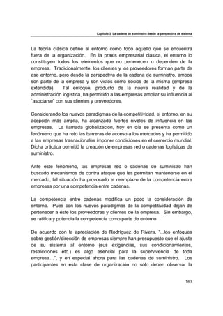 Capítulo 3 La cadena de suministro desde la perspectiva de sistema
163
La teoría clásica define al entorno como todo aquello que se encuentra
fuera de la organización. En la praxis empresarial clásica, el entorno lo
constituyen todos los elementos que no pertenecen o dependen de la
empresa. Tradicionalmente, los clientes y los proveedores forman parte de
ese entorno, pero desde la perspectiva de la cadena de suministro, ambos
son parte de la empresa y son vistos como socios de la misma (empresa
extendida). Tal enfoque, producto de la nueva realidad y de la
administración logística, ha permitido a las empresas ampliar su influencia al
“asociarse” con sus clientes y proveedores.
Considerando los nuevos paradigmas de la competitividad, el entorno, en su
acepción más amplia, ha alcanzado fuertes niveles de influencia en las
empresas. La llamada globalización, hoy en día se presenta como un
fenómeno que ha roto las barreras de acceso a los mercados y ha permitido
a las empresas trasnacionales imponer condiciones en el comercio mundial.
Dicha práctica permitió la creación de empresas red o cadenas logísticas de
suministro.
Ante este fenómeno, las empresas red o cadenas de suministro han
buscado mecanismos de contra ataque que les permitan mantenerse en el
mercado, tal situación ha provocado el reemplazo de la competencia entre
empresas por una competencia entre cadenas.
La competencia entre cadenas modifica un poco la consideración de
entorno. Pues con los nuevos paradigmas de la competitividad dejan de
pertenecer a éste los proveedores y clientes de la empresa. Sin embargo,
se ratifica y potencia la competencia como parte de entorno.
De acuerdo con la apreciación de Rodríguez de Rivera, ”...los enfoques
sobre gestión/dirección de empresas siempre han presupuesto que el ajuste
de su sistema al entorno (sus exigencias, sus condicionamientos,
restricciones etc.) es algo esencial para la supervivencia de toda
empresa…”, y en especial ahora para las cadenas de suministro. Los
participantes en esta clase de organización no sólo deben observar la
 