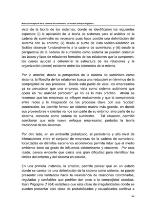 Marco conceptual de la cadena de suministro: un nuevo enfoque logístico
xv
vista de la teoría de los sistemas, donde se identificaron los siguientes
aspectos: (i) la aplicación de la teoría de sistemas para el análisis de la
cadena de suministro es necesaria pues hace posible una delimitación del
sistema con su entorno; (ii) desde el punto de vista teórico-sistémico es
factible observar funcionalmente a la cadena de suministro; y (iii) desde la
perspectiva de la cadena de suministro como sistema se pueden construir
las bases y tipos de relaciones formales de los eslabones que la componen,
los cuales ayudan a determinar la estructura de las relaciones y la
organización (orden) existente entre los elementos de la misma.
Por lo anterior, desde la perspectiva de la cadena de suministro como
sistema, la filosofía de los eslabones busca una reducción en términos de la
complejidad de sus procesos. Desde este punto de vista, los empresarios
ya se percataron que una empresa, vista como sistema autónomo que
opera en “su realidad particular” ya no es lo más práctico. Ahora se
reconoce que las empresas se influyen mutuamente y que la competencia
entre redes y la integración de los procesos clave con sus “socios”
comerciales les permite formar un sistema mucho más grande, en donde
sus proveedores y clientes ya nos son parte de su entorno, sino parte de su
sistema, conocido como cadena de suministro. Tal situación, permitió
corroborar que este nuevo enfoque empresarial, perturba la teoría
tradicional de los sistemas.
Por otro lado, en un ambiente globalizado, el persistente y alto nivel de
interacciones entre el conjunto de empresas de la cadena de suministro,
localizadas en distintos escenarios económicos permite intuir que el medio
ambiente tiene un grado de influencia determinante y creciente. Por esta
razón, parece evidente que exista una gran dificultad para identificar los
límites del entorno y del sistema en estudio.
En una primera instancia, lo anterior, permite pensar que en un estado
donde se carece de una delimitación de la cadena como sistema, se puede
presentar una tendencia hacia la inexistencia de relaciones coordinadas,
reguladas y confiables que podrían dar paso a la complejidad absoluta.
Ilyan Prigogine (1984) establece que esta clase de irregularidades donde se
pueden presentar todo clase de probabilidades y causalidades conlleva a
 