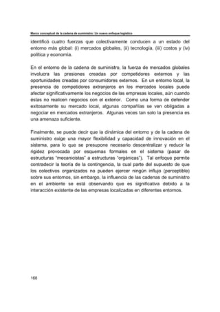 Marco conceptual de la cadena de suministro: Un nuevo enfoque logístico
168
identificó cuatro fuerzas que colectivamente conducen a un estado del
entorno más global: (i) mercados globales, (ii) tecnología, (iii) costos y (iv)
política y economía.
En el entorno de la cadena de suministro, la fuerza de mercados globales
involucra las presiones creadas por competidores externos y las
oportunidades creadas por consumidores externos. En un entorno local, la
presencia de competidores extranjeros en los mercados locales puede
afectar significativamente los negocios de las empresas locales, aún cuando
éstas no realicen negocios con el exterior. Como una forma de defender
exitosamente su mercado local, algunas compañías se ven obligadas a
negociar en mercados extranjeros. Algunas veces tan solo la presencia es
una amenaza suficiente.
Finalmente, se puede decir que la dinámica del entorno y de la cadena de
suministro exige una mayor flexibilidad y capacidad de innovación en el
sistema, para lo que se presupone necesario descentralizar y reducir la
rigidez provocada por esquemas formales en el sistema (pasar de
estructuras “mecanicistas” a estructuras “orgánicas”). Tal enfoque permite
contradecir la teoría de la contingencia, la cual parte del supuesto de que
los colectivos organizados no pueden ejercer ningún influjo (perceptible)
sobre sus entornos, sin embargo, la influencia de las cadenas de suministro
en el ambiente se está observando que es significativa debido a la
interacción existente de las empresas localizadas en diferentes entornos.
 