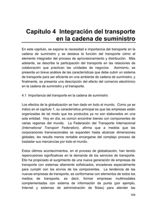 169
Capítulo 4 Integración del transporte
en la cadena de suministro
En este capítulo, se expone la necesidad e importancia del transporte en la
cadena de suministro y se destaca la función del transporte cómo el
elemento integrador del proceso de aprovisionamiento y distribución. Más
adelante, se describe la participación del transporte en las relaciones de
colaboración que practican las unidades de negocios. Asimismo, se
presenta un breve análisis de las características que debe cubrir un sistema
de transporte para ser eficiente en una ambiente de cadena de suministro, y
finalmente, se presenta una descripción del efecto del comercio electrónico
en la cadena de suministro y el transporte.
4.1 Importancia del transporte en la cadena de suministro
Los efectos de la globalización se han dado en todo el mundo. Como ya se
indico en el capítulo 1, su característica principal es que las empresas están
organizadas de tal modo que los productos ya no son elaborados en una
sola entidad. Hoy en día, es común encontrar bienes con componentes de
varias regiones del mundo. La Federación del Transporte Internacional
(International Transport Federation), afirma que a medida que las
corporaciones transnacionales se expanden hasta alcanzar dimensiones
globales, les resulta menos rentable encargarse del complejo proceso de
trasladar sus mercancías por todo el mundo.
Estos últimos acontecimientos, en el proceso de globalización, han tenido
repercusiones significativas en la demanda de los servicios de transporte.
Ello ha propiciado el surgimiento de una nueva generación de empresas de
transporte con sistemas altamente sofisticados, encadenas especialmente
para cumplir con los envíos de los componentes. La tendencia de las
nuevas empresas de transporte, es conformarse con elementos de todos los
medios de transporte, es decir, formar empresas multimodales
complementadas con sistema de información de punta (por ejemplo,
Internet y sistemas de administración de flotas) para atender las
 