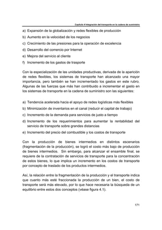Capítulo 4 Integración del transporte en la cadena de suministro
171
a) Expansión de la globalización y redes flexibles de producción
b) Aumento en la velocidad de los negocios
c) Crecimiento de las presiones para la operación de excelencia
d) Desarrollo del comercio por Internet
e) Mejora del servicio al cliente
f) Incremento de los gastos de trasporte
Con la especialización de las unidades productivas, derivada de la aparición
de redes flexibles, los sistemas de transporte han alcanzado una mayor
importancia, pero también se han incrementado los gastos en este rubro.
Algunas de las fuerzas que más han contribuido a incrementar el gasto en
los sistemas de transporte en la cadena de suministro son las siguientes:
a) Tendencia acelerada hacia el apoyo de redes logísticas más flexibles
b) Minimización de inventarios en el canal (reducir el capital de trabajo)
c) Incremento de la demanda para servicios de justo a tiempo
d) Incremento de los requerimientos para aumentar la rentabilidad del
servicio de transporte sobre grandes distancias
e) Incremento del precio del combustible y los costos de transporte
Con la producción de bienes intermedios en distintos escenarios
(fragmentación de la producción), se logró el costo más bajo de producción
de bienes intermedios. Sin embargo, para alcanzar el ensamble final, se
requiere de la contratación de servicios de transporte para la concentración
de estos bienes, lo que implica un incremento en los costos de transporte
por concepto de traslado de los productos intermedios.
Así, la relación entre la fragmentación de la producción y el transporte indica
que cuanto más esté fraccionada la producción de un bien, el costo de
transporte será más elevado, por lo que hace necesaria la búsqueda de un
equilibrio entre estos dos conceptos (véase figura 4.1).
 