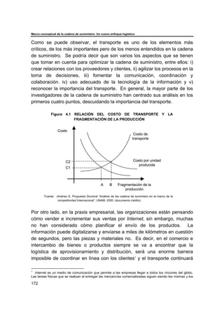 Marco conceptual de la cadena de suministro: Un nuevo enfoque logístico
172
Como se puede observar, el transporte es uno de los elementos más
críticos, de los más importantes pero de los menos entendidos en la cadena
de suministro. Se podría decir que son varios los aspectos que se tienen
que tomar en cuenta para optimizar la cadena de suministro, entre ellos: i)
crear relaciones con los proveedores y clientes, ii) agilizar los procesos en la
toma de decisiones, iii) fomentar la comunicación, coordinación y
colaboración. iv) uso adecuado de la tecnología de la información y v)
reconocer la importancia del transporte. En general, la mayor parte de los
investigadores de la cadena de suministro han centrado sus análisis en los
primeros cuatro puntos, descuidando la importancia del transporte.
Figura 4.1 RELACIÓN DEL COSTO DE TRANSPORTE Y LA
FRAGMENTACIÓN DE LA PRODUCCIÓN
Fuente: Jiménez E. Propuesta Doctoral “Análisis de las cadena de suministro en el marco de la
competitividad Internacional”. UNAM, 2000. (documento inédito)
Por otro lado, en la praxis empresarial, las organizaciones están pensando
cómo vender e incrementar sus ventas por Internet, sin embargo, muchas
no han considerado cómo planificar el envío de los productos. La
información puede digitalizarse y enviarse a miles de kilómetros en cuestión
de segundos, pero las piezas y materiales no. Es decir, en el comercio e
intercambio de bienes o productos siempre se va a encontrar que la
logística de aprovisionamiento y distribución, será una enorme barrera
imposible de coordinar en línea con los clientes1
y el transporte continuará
1
Internet es un medio de comunicación que permite a las empresas llegar a todos los rincones del globo.
Las tareas físicas que se realizan al entregar las mercancías comercializadas siguen siendo las mismas y los
Fragmentación de la
producción
Costo
Costo de
transporte
Costo por unidad
producida
A B
C1
C2
Fragmentación de la
producción
Costo
Costo de
transporte
Costo por unidad
producida
A B
C1
C2
 