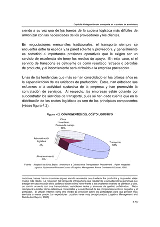 Capítulo 4 Integración del transporte en la cadena de suministro
173
siendo a su vez uno de los tramos de la cadena logística más difíciles de
armonizar con las necesidades de los proveedores y los clientes.
En negociaciones mercantiles tradicionales, el transporte siempre se
encuentra entre la espada y la pared (cliente y proveedor), y generalmente
es sometido a importantes presiones operativas que le exigen ser un
servicio de excelencia sin tener los medios de apoyo. En este caso, si el
servicio de transporte es deficiente da como resultado retrasos o pérdidas
de producto, y el inconveniente será atribuido a la empresa proveedora.
Unas de las tendencias que más se han consolidado en los últimos años es
la especialización de las unidades de producción. Éstas, han enfocado sus
esfuerzos a la actividad sustantiva de la empresa y han promovido la
contratación de servicios. Al respecto, las empresas están optando por
subcontratar los servicios de transporte, pues se han dado cuenta que en la
distribución de los costos logísticos es uno de los principales componentes
(véase figura 4.2).
Figura 4.2 COMPONENTES DEL COSTO LOGÍSTICO
Fuente: Adaptado de Grez, Bryan. “Anatomy of a Collaborative Transportation Procurement”. Ryder Integrated
Logistics. Optimization Process Council of Logistics Management Annual Conference October, 1999.
camiones, trenes, barcos o aviones siguen siendo necesarios para trasladar los productos y no pueden viajar
mucho más rápido. La reducción del tiempo de entrega tiene que resultar de la actividad de las personas que
trabajan en cada eslabón de la cadena y saben cómo hacer frente a los problemas cuando se plantean, y que,
de común acuerdo con sus transportistas, establecen redes y sistemas de gestión sofisticados. Nada
reemplaza la solidez de las relaciones comerciales y la autenticidad de los compromisos entre el cargador y el
porteador. Si utilizan Internet como otro medio de previsión sobre los porteadores para que presten más
servicios a menor precio, los expedidores podrían verse muy decepcionados (Logistics Management and
Distribution Report, 2000)
Transporte
58%
Almacenamiento
8%
Administración
logística
4%
Otros
Inventario
Costos de manejo
30%
Transporte
58%
Almacenamiento
8%
Administración
logística
4%
Otros
Inventario
Costos de manejo
30%
 