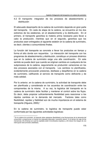 Capítulo 4 Integración del transporte en la cadena de suministro
175
4.2 El transporte: integrador de los procesos de abastecimiento y
distribución
El adecuado desempeño de la cadena de suministro depende en gran parte
del transporte. En cada de etapa de la cadena, se encuentra en los dos
extremos de los eslabones, en el abastecimiento y la distribución. En el
primero, el transporte garantiza la materia prima necesaria para llevar a
cabo la producción, mientras que en el segundo, garantiza que los
productos sean entregados al siguiente eslabón en la cadena de suministro,
es decir, clientes o consumidores finales.
La función del transporte se concreta a llevar los productos en tiempo y
forma al sitio donde son requeridos. La interacción del transporte con los
programas de abastecimiento y distribución, constituye un proceso dinámico
que en la cadena de suministro exige una alta coordinación. En este
sentido se puede decir que cuando se originan cambios en cualquiera de los
subprocesos de la cadena, seguramente se producirán variaciones en los
dos procesos asociados con el transporte. Los cambios no planificados,
evidentemente provocarán presiones, desfases y despilfarros en la cadena
de suministro, calificando al servicio de transporte como deficiente y de
mala calidad.
Por lo anterior, en la cadena de suministro, la actividad de transporte debe
ser planificada y considerada en los acuerdos de coordinación entre los
componentes de la misma. A su vez, la logística del transporte en la
cadena de suministro debe facilitar y mantener el control sobre los flujos.
Es decir, debe propiciar suficientemente flexibilidad para reaccionar a los
rápidos cambios en la demanda del mercado. Factores tales como
flexibilidad, rapidez y fiabilidad son de mucha importancia en el sistema de
transporte (Higuera, 2000).2
En la cadena de suministro, la logística de transporte puede estar
conformada por las siguientes actividades logísticas:
2
En la cadena de suministro, el trasporte debe adaptarse (flexibilidad) a las fluctuaciones de la demanda del
consumidor y proporcionar un tiempo de respuesta adecuado, buscando reducir: (i) el tiempo de viaje de las
mercancías, (II) el tiempo en cual los capitales están inmovilizados (rapidez) y, (III) reducir los riesgos de una
interrupción del suministro (fiabilidad).
 