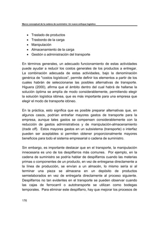 Marco conceptual de la cadena de suministro: Un nuevo enfoque logístico
176
• Traslado de productos
• Trasbordo de la carga
• Manipulación
• Almacenamiento de la carga
• Gestión o administración del transporte
En términos generales, un adecuado funcionamiento de estas actividades
puede ayudar a reducir los costos generales de los productos a entregar.
La combinación adecuada de estas actividades, bajo la denominación
genérica de "costos logísticos", permite definir los elementos a partir de los
cuales habrán de seleccionarse las posibles alternativas de transporte.
Higuera (2000), afirma que el ámbito dentro del cual habrá de hallarse la
solución óptima se amplía de modo considerablemente, permitiendo elegir
la solución logística idónea, que es más importante para una empresa que
elegir el modo de transporte idóneo.
En la práctica, esto significa que es posible preparar alternativas que, en
algunos casos, podrían entrañar mayores gastos de transporte para la
empresa, aunque tales gastos se compensen considerablemente con la
reducción de gastos administrativos y de manipulación-almacenamiento
(trade off). Estos mayores gastos en un subsistema (transporte) o interfaz
pueden ser aceptables si permiten obtener proporcionalmente mayores
beneficios para todo el sistema empresarial o cadena de suministro.
Sin embargo, es importante destacar que en el transporte, la manipulación
innecesaria es uno de los despilfarros más comunes. Por ejemplo, en la
cadena de suministro se podría hablar de despilfarros cuando las materias
primas o componentes de un producto, en vez de entregarse directamente a
la línea de producción, se envían a un almacén, lo mismo sería si al
terminar una pieza se almacena en un depósito de productos
semielaborados en vez de entregarla directamente al proceso siguiente.
Despilfarros no tan evidentes en el transporte se pueden observar cuando
las cajas de ferrocarril o autotransporte se utilizan como bodegas
temporales. Para eliminar este despilfarro, hay que mejorar los procesos de
 
