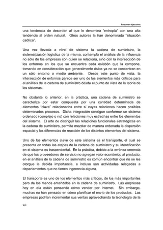Resumen ejecutivo
xvi
una tendencia de desorden al que le denomina “entropía” con una alta
tendencia al orden natural. Otros autores la han denominado “situación
caótica”.
Una vez llevada a nivel de sistema la cadena de suministro, la
sistematización logística de la misma, contempló el análisis de la influencia
no sólo de las empresas con quién se relaciona, sino con la intersección de
los entornos en los que se encuentra cada eslabón que la compone,
tomando en consideración que generalmente éstos ya no se concentran en
un sólo entorno o medio ambiente. Desde este punto de vista, la
intersección de entornos parece ser uno de los elementos más críticos para
el análisis de la cadena de suministro desde el punto de vista de la teoría de
los sistemas.
No obstante lo anterior, en la práctica, una cadena de suministro se
caracteriza por estar compuesta por una cantidad determinada de
elementos “clave” relacionados entre sí cuyas relaciones hacen posibles
determinados procesos. Dicha integración consigue conformar un sistema
ordenado (complejo o no) con relaciones muy estrechas entre los elementos
del sistema. El arte de distinguir las relaciones funcionales estratégicas en
la cadena de suministro, permite mezclar de manera ordenada la dispersión
espacial y las diferencias de reacción de los distintos elementos del sistema.
Uno de los elementos clave de este sistema es el transporte, el cual se
presenta en todas las etapas de la cadena de suministro y su identificación
en el sistema es trascendental. En la práctica, debido a la errónea creencia
de que los proveedores de servicio no agregan valor económico al producto,
en el análisis de la cadena de suministro es común encontrar que no se les
otorgue la debida importancia, e incluso son actividades relegadas a
departamentos que no tienen ingerencia alguna.
El transporte es uno de los elementos más críticos, de los más importantes
pero de los menos entendidos en la cadena de suministro. Las empresas
hoy en día están pensando cómo vender por Internet. Sin embargo,
muchas no han pensado en cómo planificar el envío de los productos. Las
empresas podrían incrementar sus ventas aprovechando la tecnología de la
 