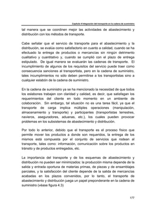 Capítulo 4 Integración del transporte en la cadena de suministro
177
tal manera que se coordinen mejor las actividades de abastecimiento y
distribución con los métodos de transporte.
Cabe señalar que el servicio de transporte para el abastecimiento y la
distribución, se evalúa como satisfactorio en cuanto a calidad, cuando se ha
efectuado la entrega de productos o mercancías sin ningún detrimento
cualitativo y cuantitativo y, cuando se cumplió con el plazo de entrega
estipulado. De igual manera se evaluarán las cadenas de transporte. El
incumplimiento de algunos de los requisitos del servicio puede traer como
consecuencia sanciones al transportista, pero en la cadena de suministro,
tales incumplimientos no sólo deben permitirse a los transportistas sino a
cualquier eslabón de la cadena de suministro.
En la cadena de suministro ya se ha mencionado la necesidad de que todos
los eslabones trabajen con claridad y calidad, es decir, que satisfagan los
requerimientos del cliente en todo momento en un ambiente de
colaboración. Sin embargo, tal situación no es una tarea fácil, ya que el
transporte de carga implica múltiples operaciones (manipulación,
almacenamiento y transporte) y participantes (transportistas terrestres,
navieros, aseguradores, aduanas, etc.), los cuales pueden provocar
problemas en los subsistemas de abastecimiento y distribución.
Por todo lo anterior, debido que el transporte es el proceso físico que
permite mover los productos a donde son requeridos, la entrega de los
mismos está compuesta por el conjunto de servicios que rodean al
transporte, tales como: información, comunicación sobre los productos en
tránsito y de productos entregados, etc.
La importancia del transporte y de los esquemas de abastecimiento y
distribución no pueden ser minimizados: la producción misma depende de la
salida y entrada oportuna de materias primas, de piezas y de ensamblajes
parciales, y la satisfacción del cliente depende de la salida de mercancías
acabadas en los plazos convenidos, por lo tanto, el transporte de
abastecimiento y distribución juega un papel preponderante en la cadena de
suministro (véase figura 4.3)
 