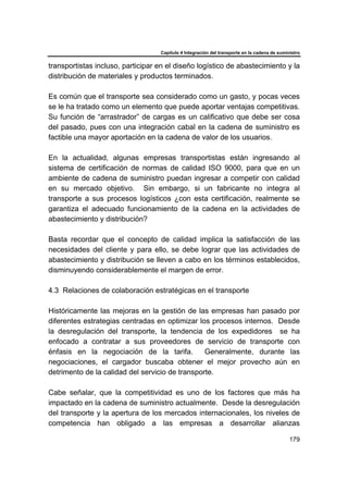 Capítulo 4 Integración del transporte en la cadena de suministro
179
transportistas incluso, participar en el diseño logístico de abastecimiento y la
distribución de materiales y productos terminados.
Es común que el transporte sea considerado como un gasto, y pocas veces
se le ha tratado como un elemento que puede aportar ventajas competitivas.
Su función de “arrastrador” de cargas es un calificativo que debe ser cosa
del pasado, pues con una integración cabal en la cadena de suministro es
factible una mayor aportación en la cadena de valor de los usuarios.
En la actualidad, algunas empresas transportistas están ingresando al
sistema de certificación de normas de calidad ISO 9000, para que en un
ambiente de cadena de suministro puedan ingresar a competir con calidad
en su mercado objetivo. Sin embargo, si un fabricante no integra al
transporte a sus procesos logísticos ¿con esta certificación, realmente se
garantiza el adecuado funcionamiento de la cadena en la actividades de
abastecimiento y distribución?
Basta recordar que el concepto de calidad implica la satisfacción de las
necesidades del cliente y para ello, se debe lograr que las actividades de
abastecimiento y distribución se lleven a cabo en los términos establecidos,
disminuyendo considerablemente el margen de error.
4.3 Relaciones de colaboración estratégicas en el transporte
Históricamente las mejoras en la gestión de las empresas han pasado por
diferentes estrategias centradas en optimizar los procesos internos. Desde
la desregulación del transporte, la tendencia de los expedidores se ha
enfocado a contratar a sus proveedores de servicio de transporte con
énfasis en la negociación de la tarifa. Generalmente, durante las
negociaciones, el cargador buscaba obtener el mejor provecho aún en
detrimento de la calidad del servicio de transporte.
Cabe señalar, que la competitividad es uno de los factores que más ha
impactado en la cadena de suministro actualmente. Desde la desregulación
del transporte y la apertura de los mercados internacionales, los niveles de
competencia han obligado a las empresas a desarrollar alianzas
 