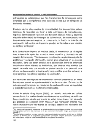 Marco conceptual de la cadena de suministro: Un nuevo enfoque logístico
180
estratégicas de colaboración que han transformado la competencia entre
empresas por la competencia entre cadenas, en las que el transporte se
encuentra insertado.
Producto de los altos niveles de competitividad, los transportistas deben
reconocer la necesidad de llevar a cabo actividades de mercadotecnia,
logística, administración y gestión, que busquen alcanzar metas y objetivos
mediante el desarrollo de estrategias de colaboración. En la actualidad, con
base en relaciones estratégicas de colaboración, la fijación de la tarifa y la
contratación del servicio de transporte pueden ser llevadas a una relación
de carácter simbiótico.3
Esta colaboración implica, en muchos casos, la modificación de las reglas
que actualmente rigen los acuerdos entre usuarios y proveedores del
servicio de transporte. Términos como coordinación, resolución conjunta de
problemas y compartir información, cobran gran relevancia en las nuevas
relaciones, pero sólo serán exitosas si la colaboración entre las empresas
involucradas en el traslado de mercancías, fijan criterios muy estrictos por
seguir; de nada sirve que una de las partes capacite a su personal para
ofrecer un buen servicio si la otra no lo hace, o si los acuerdos se hacen a
nivel gerencial y en el nivel operativo no se difunden.
Las relaciones estratégicas de colaboración se están presentando en todos
los sectores y en el transporte no debería ser la excepción. Es más, por la
naturaleza del transporte, las relaciones de colaboración entre transportistas
y expedidores deben ser fuertemente modificadas.
Como lo señala Greg Bryan (1999), en estudio realizado en países
desarrollados, los niveles de colaboración entre transportistas y expedidores
han evolucionado desde que ambos se veían como rivales; han pasando
por procesos de selección (RFP, Process)4
que manejaban criterios muy
vanos impulsados por los dueños de la carga, basados en relaciones sin
3
Por relación de colaboración estratégica, se debe entender como una relación continua, con compromisos
de largo plazo que tienen las empresas, en la que comparten información, riesgos y ganancias (véase
Capítulo 2).
4
Solicitud a los proveedores para que presenten una propuesta para un producto o servicio que es difícil de
describir. El RFP requiere de los postores y proponentes que tengan, cumplan, demuestren y documenten
sus esfuerzos por cumplir las metas establecidas en la contratación de un servicio.
 