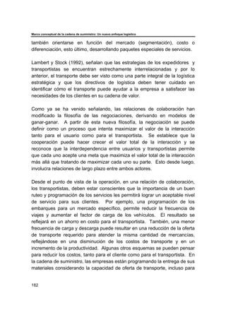 Marco conceptual de la cadena de suministro: Un nuevo enfoque logístico
182
también orientarse en función del mercado (segmentación), costo o
diferenciación, esto último, desarrollando paquetes especiales de servicios.
Lambert y Stock (1992), señalan que las estrategias de los expedidores y
transportistas se encuentran estrechamente interrelacionadas y por lo
anterior, el transporte debe ser visto como una parte integral de la logística
estratégica y que los directivos de logística deben tener cuidado en
identificar cómo el transporte puede ayudar a la empresa a satisfacer las
necesidades de los clientes en su cadena de valor.
Como ya se ha venido señalando, las relaciones de colaboración han
modificado la filosofía de las negociaciones, derivando en modelos de
ganar-ganar. A partir de esta nueva filosofía, la negociación se puede
definir como un proceso que intenta maximizar el valor de la interacción
tanto para el usuario como para el transportista. Se establece que la
cooperación puede hacer crecer el valor total de la interacción y se
reconoce que la interdependencia entre usuarios y transportistas permite
que cada uno acepte una meta que maximiza el valor total de la interacción
más allá que tratando de maximizar cada uno su parte. Esto desde luego,
involucra relaciones de largo plazo entre ambos actores.
Desde el punto de vista de la operación, en una relación de colaboración,
los transportistas, deben estar conscientes que la importancia de un buen
ruteo y programación de los servicios les permitirá lograr un aceptable nivel
de servicio para sus clientes. Por ejemplo, una programación de los
embarques para un mercado específico, permite reducir la frecuencia de
viajes y aumentar el factor de carga de los vehículos. El resultado se
reflejará en un ahorro en costo para el transportista. También, una menor
frecuencia de carga y descarga puede resultar en una reducción de la oferta
de transporte requerido para atender la misma cantidad de mercancías,
reflejándose en una disminución de los costos de transporte y en un
incremento de la productividad. Algunas otros esquemas se pueden pensar
para reducir los costos, tanto para el cliente como para el transportista. En
la cadena de suministro, las empresas están programando la entrega de sus
materiales considerando la capacidad de oferta de transporte, incluso para
 