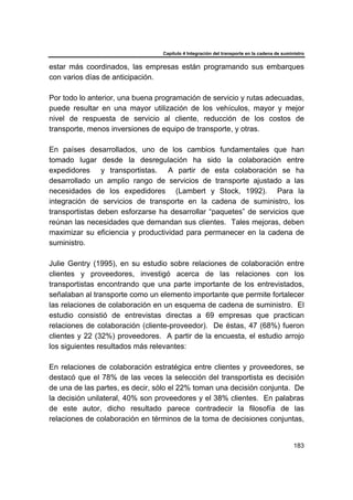 Capítulo 4 Integración del transporte en la cadena de suministro
183
estar más coordinados, las empresas están programando sus embarques
con varios días de anticipación.
Por todo lo anterior, una buena programación de servicio y rutas adecuadas,
puede resultar en una mayor utilización de los vehículos, mayor y mejor
nivel de respuesta de servicio al cliente, reducción de los costos de
transporte, menos inversiones de equipo de transporte, y otras.
En países desarrollados, uno de los cambios fundamentales que han
tomado lugar desde la desregulación ha sido la colaboración entre
expedidores y transportistas. A partir de esta colaboración se ha
desarrollado un amplio rango de servicios de transporte ajustado a las
necesidades de los expedidores (Lambert y Stock, 1992). Para la
integración de servicios de transporte en la cadena de suministro, los
transportistas deben esforzarse ha desarrollar “paquetes” de servicios que
reúnan las necesidades que demandan sus clientes. Tales mejoras, deben
maximizar su eficiencia y productividad para permanecer en la cadena de
suministro.
Julie Gentry (1995), en su estudio sobre relaciones de colaboración entre
clientes y proveedores, investigó acerca de las relaciones con los
transportistas encontrando que una parte importante de los entrevistados,
señalaban al transporte como un elemento importante que permite fortalecer
las relaciones de colaboración en un esquema de cadena de suministro. El
estudio consistió de entrevistas directas a 69 empresas que practican
relaciones de colaboración (cliente-proveedor). De éstas, 47 (68%) fueron
clientes y 22 (32%) proveedores. A partir de la encuesta, el estudio arrojo
los siguientes resultados más relevantes:
En relaciones de colaboración estratégica entre clientes y proveedores, se
destacó que el 78% de las veces la selección del transportista es decisión
de una de las partes, es decir, sólo el 22% toman una decisión conjunta. De
la decisión unilateral, 40% son proveedores y el 38% clientes. En palabras
de este autor, dicho resultado parece contradecir la filosofía de las
relaciones de colaboración en términos de la toma de decisiones conjuntas,
 