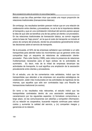 Marco conceptual de la cadena de suministro: Un nuevo enfoque logístico
184
debido a que las cifras permiten intuir que existe una mayor proporción de
relaciones tradicionales (transacciones básicas).
Sin embargo, los resultados también parecen indicar que en una relación de
colaboración entre clientes y proveedores, no se le da la importancia debida
al transporte y que en una contratación individual del servicio parece apoyar
la idea de que sólo se beneficia una de las partes (al cliente o al proveedor).
En las relaciones tradicionales de transacción básica, es común negociar
sobre la base de “bajo precio", en la que el costo de transporte va incluido el
precio de compra del producto, donde los proveedores generalmente toman
las decisiones sobre el servicio de transporte.
De la encuesta, el 54% de las empresas señalaron que contratan a un sólo
transportista para atender todos los movimientos que se generan entre dos
compañías bajo un esquema de relaciones de colaboración cliente-
proveedor. Para Julie Gentry (1995), esto indica la presencia de relaciones
multiempresas necesarias para el logro exitoso de la actividades de
suministro. Es decir, más de la mitad de empresas tercerizan las
actividades de transporte, lo cual significa una ampliación de la asociación
prevaleciente entre clientes y proveedores.
En el estudio, uno de los comentarios más señalados, indicó que los
transportistas que atienden a las empresas con acuerdos estratégicos de
colaboración, están más involucrados en las actividades de logísticas de las
mismas, que aquellos que sólo son contratados bajo una filosofía de
transacciones tradicional (no socios).
En torno a los resultados más relevantes, el estudio indicó que los
transportistas contratados dentro de una asociación estratégica, se
caracterizaron por los siguientes aspectos: (i) formalizan compromisos a
largo plazo, (ii) las comunicaciones son abiertas y comparten información;
(iii) su relación es cooperativa, buscando mejoras continuas para reducir
costos y aumentar la calidad del servicio, y (iv) comparten riesgos y
ganancias en la relación.
 