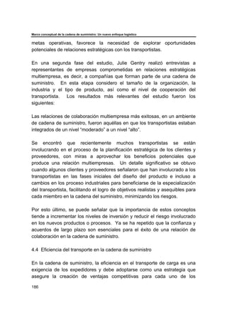 Marco conceptual de la cadena de suministro: Un nuevo enfoque logístico
186
metas operativas, favorece la necesidad de explorar oportunidades
potenciales de relaciones estratégicas con los transportistas.
En una segunda fase del estudio, Julie Gentry realizó entrevistas a
representantes de empresas comprometidas en relaciones estratégicas
multiempresa, es decir, a compañías que forman parte de una cadena de
suministro. En esta etapa considero el tamaño de la organización, la
industria y el tipo de producto, así como el nivel de cooperación del
transportista. Los resultados más relevantes del estudio fueron los
siguientes:
Las relaciones de colaboración multiempresa más exitosas, en un ambiente
de cadena de suministro, fueron aquéllas en que los transportistas estaban
integrados de un nivel “moderado” a un nivel “alto”.
Se encontró que recientemente muchos transportistas se están
involucrando en el proceso de la planificación estratégica de los clientes y
proveedores, con miras a aprovechar los beneficios potenciales que
produce una relación multiempresas. Un detalle significativo se obtuvo
cuando algunos clientes y proveedores señalaron que han involucrado a los
transportistas en las fases iniciales del diseño del producto e incluso a
cambios en los proceso industriales para beneficiarse de la especialización
del transportista, facilitando el logro de objetivos realistas y asequibles para
cada miembro en la cadena del suministro, minimizando los riesgos.
Por esto último, se puede señalar que la importancia de estos conceptos
tiende a incrementar los niveles de inversión y reducir el riesgo involucrado
en los nuevos productos o procesos. Ya se ha repetido que la confianza y
acuerdos de largo plazo son esenciales para el éxito de una relación de
colaboración en la cadena de suministro.
4.4 Eficiencia del transporte en la cadena de suministro
En la cadena de suministro, la eficiencia en el transporte de carga es una
exigencia de los expedidores y debe adoptarse como una estrategia que
asegure la creación de ventajas competitivas para cada uno de los
 