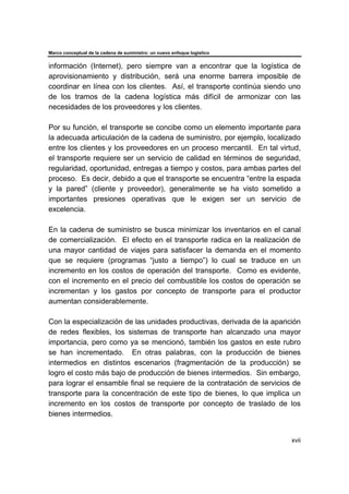 Marco conceptual de la cadena de suministro: un nuevo enfoque logístico
xvii
información (Internet), pero siempre van a encontrar que la logística de
aprovisionamiento y distribución, será una enorme barrera imposible de
coordinar en línea con los clientes. Así, el transporte continúa siendo uno
de los tramos de la cadena logística más difícil de armonizar con las
necesidades de los proveedores y los clientes.
Por su función, el transporte se concibe como un elemento importante para
la adecuada articulación de la cadena de suministro, por ejemplo, localizado
entre los clientes y los proveedores en un proceso mercantil. En tal virtud,
el transporte requiere ser un servicio de calidad en términos de seguridad,
regularidad, oportunidad, entregas a tiempo y costos, para ambas partes del
proceso. Es decir, debido a que el transporte se encuentra “entre la espada
y la pared” (cliente y proveedor), generalmente se ha visto sometido a
importantes presiones operativas que le exigen ser un servicio de
excelencia.
En la cadena de suministro se busca minimizar los inventarios en el canal
de comercialización. El efecto en el transporte radica en la realización de
una mayor cantidad de viajes para satisfacer la demanda en el momento
que se requiere (programas “justo a tiempo”) lo cual se traduce en un
incremento en los costos de operación del transporte. Como es evidente,
con el incremento en el precio del combustible los costos de operación se
incrementan y los gastos por concepto de transporte para el productor
aumentan considerablemente.
Con la especialización de las unidades productivas, derivada de la aparición
de redes flexibles, los sistemas de transporte han alcanzado una mayor
importancia, pero como ya se mencionó, también los gastos en este rubro
se han incrementado. En otras palabras, con la producción de bienes
intermedios en distintos escenarios (fragmentación de la producción) se
logro el costo más bajo de producción de bienes intermedios. Sin embargo,
para lograr el ensamble final se requiere de la contratación de servicios de
transporte para la concentración de este tipo de bienes, lo que implica un
incremento en los costos de transporte por concepto de traslado de los
bienes intermedios.
 