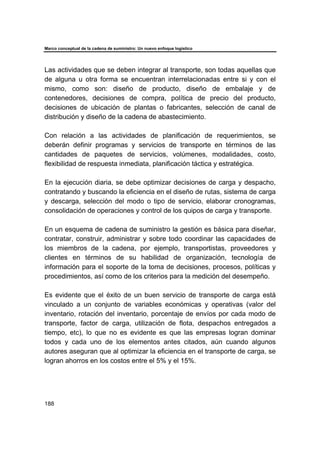 Marco conceptual de la cadena de suministro: Un nuevo enfoque logístico
188
Las actividades que se deben integrar al transporte, son todas aquellas que
de alguna u otra forma se encuentran interrelacionadas entre si y con el
mismo, como son: diseño de producto, diseño de embalaje y de
contenedores, decisiones de compra, política de precio del producto,
decisiones de ubicación de plantas o fabricantes, selección de canal de
distribución y diseño de la cadena de abastecimiento.
Con relación a las actividades de planificación de requerimientos, se
deberán definir programas y servicios de transporte en términos de las
cantidades de paquetes de servicios, volúmenes, modalidades, costo,
flexibilidad de respuesta inmediata, planificación táctica y estratégica.
En la ejecución diaria, se debe optimizar decisiones de carga y despacho,
contratando y buscando la eficiencia en el diseño de rutas, sistema de carga
y descarga, selección del modo o tipo de servicio, elaborar cronogramas,
consolidación de operaciones y control de los quipos de carga y transporte.
En un esquema de cadena de suministro la gestión es básica para diseñar,
contratar, construir, administrar y sobre todo coordinar las capacidades de
los miembros de la cadena, por ejemplo, transportistas, proveedores y
clientes en términos de su habilidad de organización, tecnología de
información para el soporte de la toma de decisiones, procesos, políticas y
procedimientos, así como de los criterios para la medición del desempeño.
Es evidente que el éxito de un buen servicio de transporte de carga está
vinculado a un conjunto de variables económicas y operativas (valor del
inventario, rotación del inventario, porcentaje de envíos por cada modo de
transporte, factor de carga, utilización de flota, despachos entregados a
tiempo, etc), lo que no es evidente es que las empresas logran dominar
todos y cada uno de los elementos antes citados, aún cuando algunos
autores aseguran que al optimizar la eficiencia en el transporte de carga, se
logran ahorros en los costos entre el 5% y el 15%.
 