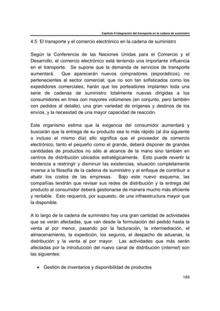 Capítulo 4 Integración del transporte en la cadena de suministro
189
4.5 El transporte y el comercio electrónico en la cadena de suministro
Según la Conferencia de las Naciones Unidas para el Comercio y el
Desarrollo, el comercio electrónico está teniendo una importante influencia
en el transporte. Se supone que la demanda de servicios de transporte
aumentará. Que aparecerán nuevos compradores (esporádicos), no
pertenecientes al sector comercial, que no son tan sofisticados como los
expedidores comerciales, harán que los porteadores implanten toda una
serie de cadenas de suministro totalmente nuevas dirigidas a los
consumidores en línea con mayores volúmenes (en conjunto, pero también
con pedidos al detalle), una gran variedad de orígenes y destinos de los
envíos, y la necesidad de una mayor capacidad de reacción.
Este organismo estima que la exigencia del consumidor aumentará y
buscarán que la entrega de su producto sea lo más rápido (al día siguiente
o incluso el mismo día) ello significa que el proveedor de comercio
electrónico, tanto el pequeño como el grande, deberá disponer de grandes
cantidades de productos no sólo al alcance de la mano sino también en
centros de distribución ubicados estratégicamente. Esto puede revertir la
tendencia a restringir y disminuir las existencias, situación completamente
inversa a la filosofía de la cadena de suministro y al enfoque de contribuir a
abatir los costos de las empresas. Bajo este nuevo esquema, las
compañías tendrán que revisar sus redes de distribución y la entrega del
producto al consumidor deberá gestionarse de manera mucho más eficiente
y rentable. Esto requerirá, por supuesto, de una infraestructura mayor que
la disponible.
A lo largo de la cadena de suministro hay una gran cantidad de actividades
que se verán afectadas, que van desde la formulación del pedido hasta la
venta al por menor, pasando por la facturación, la intermediación, el
almacenamiento, la expedición, los seguros, el despacho de aduanas, la
distribución y la venta al por mayor. Las actividades que más serán
afectadas por la introducción del nuevo canal de distribución (internet) son
las siguientes:
• Gestión de inventarios y disponibilidad de productos
 