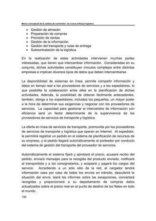 Marco conceptual de la cadena de suministro: Un nuevo enfoque logístico
190
• Gestión de almacén
• Preparación de compras
• Previsión de ventas
• Gestión de la información
• Gestión del transporte y rutas de entrega
• Subcontratación de la logística
En la realización de estas actividades intervienen muchas partes
interesadas, que tienen que intercambiar información. Consideradas en su
conjunto, dichas actividades constituyen vínculos complejos entre distintas
empresas e implican diversos tipos de datos que deben intercambiarse.
La disponibilidad de sistemas en línea, permite compartir información y
datos en tiempo real a los proveedores de servicios y a los expedidores, lo
que posibilita la colaboración entre ellos en la planificación de dichas
actividades. Además, la posibilidad de obtener fácilmente antecedentes,
también, otorga a los expedidores, incluidos los pequeños, un mayor poder
a la hora de determinar sus exigencias y negociar con los proveedores de
servicios. La capacidad para gestionar el intercambio de información con
eficiencia será un factor determinante de la supervivencia de los
proveedores de servicios de transporte y logística.
La oferta en línea de servicios de transporte, promovida por los proveedores
de servicios de transporte y logística que operan en Internet. Al expedidor,
le permitirá registrar un pedido en el sistema de planificación de recursos de
su empresa, y el pedido llegará automáticamente al porteador por conducto
del sistema de gestión del transporte del proveedor de servicios.
Automáticamente el sistema fijará y aprobará el precio, acusará recibo del
pedido, enviará mensajes para la recogida del producto enviado, notificará
al transportista y a los consignatarios, y aceptará y pagará los cargos del
servicio. Accediendo a un sólo sitio de la red, el cargador tendrá
información caso por caso de todos los envíos en tránsito, descubrirá la
situación del envío, leerá los informes sobre las excepciones, concertará
recogidas y proporcionará a su departamento de compras datos
actualizados sobre el precio real en el punto de destino de los fletes en todo
el mundo.
 