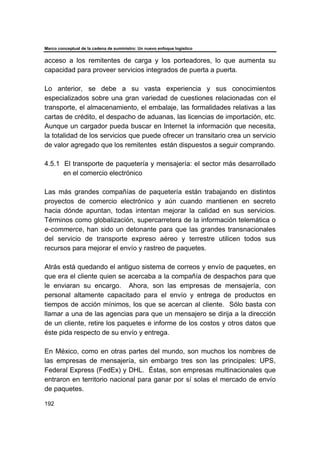 Marco conceptual de la cadena de suministro: Un nuevo enfoque logístico
192
acceso a los remitentes de carga y los porteadores, lo que aumenta su
capacidad para proveer servicios integrados de puerta a puerta.
Lo anterior, se debe a su vasta experiencia y sus conocimientos
especializados sobre una gran variedad de cuestiones relacionadas con el
transporte, el almacenamiento, el embalaje, las formalidades relativas a las
cartas de crédito, el despacho de aduanas, las licencias de importación, etc.
Aunque un cargador pueda buscar en Internet la información que necesita,
la totalidad de los servicios que puede ofrecer un transitario crea un servicio
de valor agregado que los remitentes están dispuestos a seguir comprando.
4.5.1 El transporte de paquetería y mensajería: el sector más desarrollado
en el comercio electrónico
Las más grandes compañías de paquetería están trabajando en distintos
proyectos de comercio electrónico y aún cuando mantienen en secreto
hacia dónde apuntan, todas intentan mejorar la calidad en sus servicios.
Términos como globalización, supercarretera de la información telemática o
e-commerce, han sido un detonante para que las grandes transnacionales
del servicio de transporte expreso aéreo y terrestre utilicen todos sus
recursos para mejorar el envío y rastreo de paquetes.
Atrás está quedando el antiguo sistema de correos y envío de paquetes, en
que era el cliente quien se acercaba a la compañía de despachos para que
le enviaran su encargo. Ahora, son las empresas de mensajería, con
personal altamente capacitado para el envío y entrega de productos en
tiempos de acción mínimos, los que se acercan al cliente. Sólo basta con
llamar a una de las agencias para que un mensajero se dirija a la dirección
de un cliente, retire los paquetes e informe de los costos y otros datos que
éste pida respecto de su envío y entrega.
En México, como en otras partes del mundo, son muchos los nombres de
las empresas de mensajería, sin embargo tres son las principales: UPS,
Federal Express (FedEx) y DHL. Éstas, son empresas multinacionales que
entraron en territorio nacional para ganar por sí solas el mercado de envío
de paquetes.
 