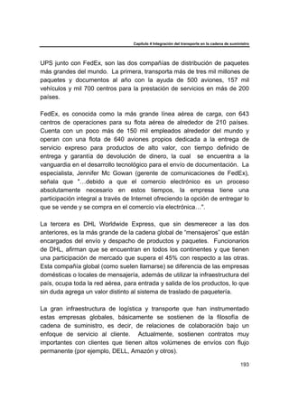 Capítulo 4 Integración del transporte en la cadena de suministro
193
UPS junto con FedEx, son las dos compañías de distribución de paquetes
más grandes del mundo. La primera, transporta más de tres mil millones de
paquetes y documentos al año con la ayuda de 500 aviones, 157 mil
vehículos y mil 700 centros para la prestación de servicios en más de 200
países.
FedEx, es conocida como la más grande línea aérea de carga, con 643
centros de operaciones para su flota aérea de alrededor de 210 países.
Cuenta con un poco más de 150 mil empleados alrededor del mundo y
operan con una flota de 640 aviones propios dedicada a la entrega de
servicio expreso para productos de alto valor, con tiempo definido de
entrega y garantía de devolución de dinero, la cual se encuentra a la
vanguardia en el desarrollo tecnológico para el envío de documentación. La
especialista, Jennifer Mc Gowan (gerente de comunicaciones de FedEx),
señala que "…debido a que el comercio electrónico es un proceso
absolutamente necesario en estos tiempos, la empresa tiene una
participación integral a través de Internet ofreciendo la opción de entregar lo
que se vende y se compra en el comercio vía electrónica…".
La tercera es DHL Worldwide Express, que sin desmerecer a las dos
anteriores, es la más grande de la cadena global de “mensajeros” que están
encargados del envío y despacho de productos y paquetes. Funcionarios
de DHL, afirman que se encuentran en todos los continentes y que tienen
una participación de mercado que supera el 45% con respecto a las otras.
Esta compañía global (como suelen llamarse) se diferencia de las empresas
domésticas o locales de mensajería, además de utilizar la infraestructura del
país, ocupa toda la red aérea, para entrada y salida de los productos, lo que
sin duda agrega un valor distinto al sistema de traslado de paquetería.
La gran infraestructura de logística y transporte que han instrumentado
estas empresas globales, básicamente se sostienen de la filosofía de
cadena de suministro, es decir, de relaciones de colaboración bajo un
enfoque de servicio al cliente. Actualmente, sostienen contratos muy
importantes con clientes que tienen altos volúmenes de envíos con flujo
permanente (por ejemplo, DELL, Amazón y otros).
 