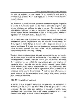 Capítulo 4 Integración del transporte en la cadena de suministro
195
25 años la empresa se dio cuenta de la importancia que tiene la
información, pues saber dónde está el paquete es casi tan importante como
el envío mismo”.
Por definición, se puede observar que estas empresas son parte integral de
la cadena de suministro Cada una de ellas se encuentra preparada para
ofrecer soluciones de logística en todo el mundo. Por ejemplo, FedEx
International Priority es un servicio de entrega de paquetes de cualquier
tamaño y peso. FedEx está siempre en todo el proceso y cuida de toda la
logística involucrada en la cadena de suministro.
Por su parte, la cadena de suministro de la empresa DHL está enfocada a la
optimización, ya que su gestión se basó en tratar de vender tiempo. Es
decir, lograr el menor tiempo al menor costo. Según un experto de la
cadena logística de DHL, esta empresa ha avanzado a pasos agigantados
luego de firmar contratos muy importantes con dos multinacionales de
computación (Hewlett Packard y Compaq).
Otros servicios de valor agregado que esta compañía entrega a sus clientes
son el almacenaje de todos los repuestos de computación en bodegas
estratégicamente ubicadas, cerca del usuario y de sus clientes. El control
de inventarios es una estrategia muy utilizada por esta empresa de
transporte aéreo y terrestre para que los clientes conozcan las cantidades
justas; servicio de seguimiento de embarques, información al cliente y a los
clientes de éste (a través de la red) el lugar exacto donde se encuentra el
embarque en la cadena de suministro. A partir de esta información, se
puede observar que dichas empresas toman muy en serio calidad operativa
de la cadena de suministro.
4.5.3 Modernización de los envíos
A medida que el comercio electrónico se consolida, ha aumentado la
demanda por los servicios de despachos como los que proveen estas
empresas. De ese modo, para optimizar el concepto de calidad están
trabajando por mantenerse dentro del avance tecnológico, ahora que
cuentan con el apoyo técnico e informático de primer nivel.
 