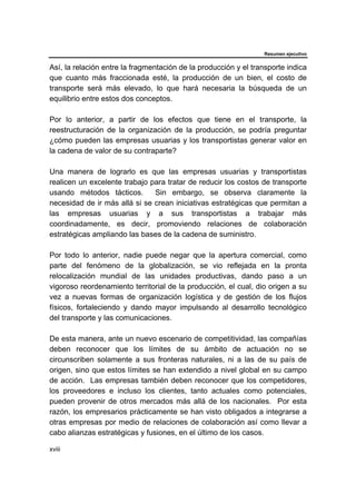 Resumen ejecutivo
xviii
Así, la relación entre la fragmentación de la producción y el transporte indica
que cuanto más fraccionada esté, la producción de un bien, el costo de
transporte será más elevado, lo que hará necesaria la búsqueda de un
equilibrio entre estos dos conceptos.
Por lo anterior, a partir de los efectos que tiene en el transporte, la
reestructuración de la organización de la producción, se podría preguntar
¿cómo pueden las empresas usuarias y los transportistas generar valor en
la cadena de valor de su contraparte?
Una manera de lograrlo es que las empresas usuarias y transportistas
realicen un excelente trabajo para tratar de reducir los costos de transporte
usando métodos tácticos. Sin embargo, se observa claramente la
necesidad de ir más allá si se crean iniciativas estratégicas que permitan a
las empresas usuarias y a sus transportistas a trabajar más
coordinadamente, es decir, promoviendo relaciones de colaboración
estratégicas ampliando las bases de la cadena de suministro.
Por todo lo anterior, nadie puede negar que la apertura comercial, como
parte del fenómeno de la globalización, se vio reflejada en la pronta
relocalización mundial de las unidades productivas, dando paso a un
vigoroso reordenamiento territorial de la producción, el cual, dio origen a su
vez a nuevas formas de organización logística y de gestión de los flujos
físicos, fortaleciendo y dando mayor impulsando al desarrollo tecnológico
del transporte y las comunicaciones.
De esta manera, ante un nuevo escenario de competitividad, las compañías
deben reconocer que los límites de su ámbito de actuación no se
circunscriben solamente a sus fronteras naturales, ni a las de su país de
origen, sino que estos límites se han extendido a nivel global en su campo
de acción. Las empresas también deben reconocer que los competidores,
los proveedores e incluso los clientes, tanto actuales como potenciales,
pueden provenir de otros mercados más allá de los nacionales. Por esta
razón, los empresarios prácticamente se han visto obligados a integrarse a
otras empresas por medio de relaciones de colaboración así como llevar a
cabo alianzas estratégicas y fusiones, en el último de los casos.
 