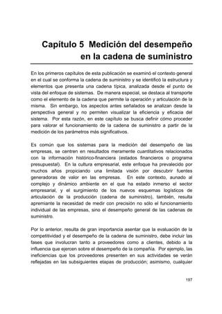 197
Capítulo 5 Medición del desempeño
en la cadena de suministro
En los primeros capítulos de esta publicación se examinó el contexto general
en el cual se conforma la cadena de suministro y se identificó la estructura y
elementos que presenta una cadena típica, analizada desde el punto de
vista del enfoque de sistemas. De manera especial, se destaca al transporte
como el elemento de la cadena que permite la operación y articulación de la
misma. Sin embargo, los aspectos antes señalados se analizan desde la
perspectiva general y no permiten visualizar la eficiencia y eficacia del
sistema. Por esta razón, en este capítulo se busca definir cómo proceder
para valorar el funcionamiento de la cadena de suministro a partir de la
medición de los parámetros más significativos.
Es común que los sistemas para la medición del desempeño de las
empresas, se centren en resultados meramente cuantitativos relacionados
con la información histórico-financiera (estados financieros o programa
presupuestal). En la cultura empresarial, este enfoque ha prevalecido por
muchos años propiciando una limitada visión por descubrir fuentes
generadoras de valor en las empresas. En este contexto, aunado al
complejo y dinámico ambiente en el que ha estado inmerso el sector
empresarial, y el surgimiento de los nuevos esquemas logísticos de
articulación de la producción (cadena de suministro), también, resulta
apremiante la necesidad de medir con precisión no sólo el funcionamiento
individual de las empresas, sino el desempeño general de las cadenas de
suministro.
Por lo anterior, resulta de gran importancia asentar que la evaluación de la
competitividad y el desempeño de la cadena de suministro, debe incluir las
fases que involucran tanto a proveedores como a clientes, debido a la
influencia que ejercen sobre el desempeño de la compañía. Por ejemplo, las
ineficiencias que los proveedores presenten en sus actividades se verán
reflejadas en las subsiguientes etapas de producción; asimismo, cualquier
 