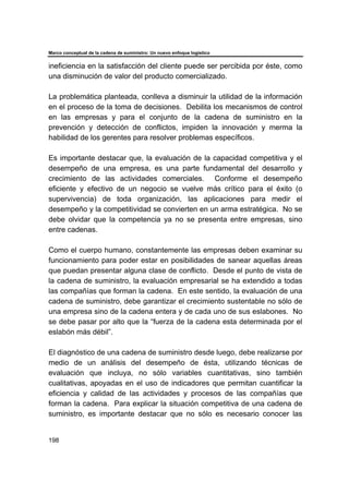 Marco conceptual de la cadena de suministro: Un nuevo enfoque logístico
198
ineficiencia en la satisfacción del cliente puede ser percibida por éste, como
una disminución de valor del producto comercializado.
La problemática planteada, conlleva a disminuir la utilidad de la información
en el proceso de la toma de decisiones. Debilita los mecanismos de control
en las empresas y para el conjunto de la cadena de suministro en la
prevención y detección de conflictos, impiden la innovación y merma la
habilidad de los gerentes para resolver problemas específicos.
Es importante destacar que, la evaluación de la capacidad competitiva y el
desempeño de una empresa, es una parte fundamental del desarrollo y
crecimiento de las actividades comerciales. Conforme el desempeño
eficiente y efectivo de un negocio se vuelve más crítico para el éxito (o
supervivencia) de toda organización, las aplicaciones para medir el
desempeño y la competitividad se convierten en un arma estratégica. No se
debe olvidar que la competencia ya no se presenta entre empresas, sino
entre cadenas.
Como el cuerpo humano, constantemente las empresas deben examinar su
funcionamiento para poder estar en posibilidades de sanear aquellas áreas
que puedan presentar alguna clase de conflicto. Desde el punto de vista de
la cadena de suministro, la evaluación empresarial se ha extendido a todas
las compañías que forman la cadena. En este sentido, la evaluación de una
cadena de suministro, debe garantizar el crecimiento sustentable no sólo de
una empresa sino de la cadena entera y de cada uno de sus eslabones. No
se debe pasar por alto que la “fuerza de la cadena esta determinada por el
eslabón más débil”.
El diagnóstico de una cadena de suministro desde luego, debe realizarse por
medio de un análisis del desempeño de ésta, utilizando técnicas de
evaluación que incluya, no sólo variables cuantitativas, sino también
cualitativas, apoyadas en el uso de indicadores que permitan cuantificar la
eficiencia y calidad de las actividades y procesos de las compañías que
forman la cadena. Para explicar la situación competitiva de una cadena de
suministro, es importante destacar que no sólo es necesario conocer las
 