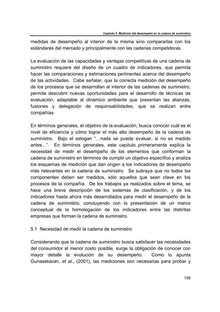 Capítulo 5 Medición del desempeño en la cadena de suministro
199
medidas de desempeño al interior de la misma sino compararlas con los
estándares del mercado y principalmente con las cadenas competidoras.
La evaluación de las capacidades y ventajas competitivas de una cadena de
suministro requiere del diseño de un cuadro de indicadores, que permita
hacer las comparaciones y estimaciones pertinentes acerca del desempeño
de las actividades. Cabe señalar, que la correcta medición del desempeño
de los procesos que se desarrollan al interior de las cadenas de suministro,
permite descubrir nuevas oportunidades para el desarrollo de técnicas de
evaluación, adaptable al dinámico ambiente que presentan las alianzas,
fusiones y delegación de responsabilidades, que se realizan entre
compañías.
En términos generales, el objetivo de la evaluación, busca conocer cuál es el
nivel de eficiencia y cómo lograr el más alto desempeño de la cadena de
suministro. Bajo el eslogan “…nada se puede evaluar, si no es medido
antes...”. En términos generales, este capítulo primeramente explica la
necesidad de medir el desempeño de los elementos que conforman la
cadena de suministro en términos de cumplir un objetivo específico y analiza
los esquemas de medición que dan origen a los indicadores de desempeño
más relevantes en la cadena de suministro. Se subraya que no todos los
componentes deben ser medidos, sólo aquellos que sean clave en los
procesos de la compañía. De los trabajos ya realizados sobre el tema, se
hace una breve descripción de los sistemas de clasificación, y de los
indicadores hasta ahora más desarrollados para medir el desempeño de la
cadena de suministro, concluyendo con la presentación de un marco
conceptual de la homologación de los indicadores entre las distintas
empresas que forman la cadena de suministro.
5.1 Necesidad de medir la cadena de suministro
Considerando que la cadena de suministro busca satisfacer las necesidades
del consumidor al menor costo posible, surge la obligación de conocer con
mayor detalle la evolución de su desempeño. Como lo apunta
Gunasekaran, et al., (2001), las mediciones son necesarias para probar y
 